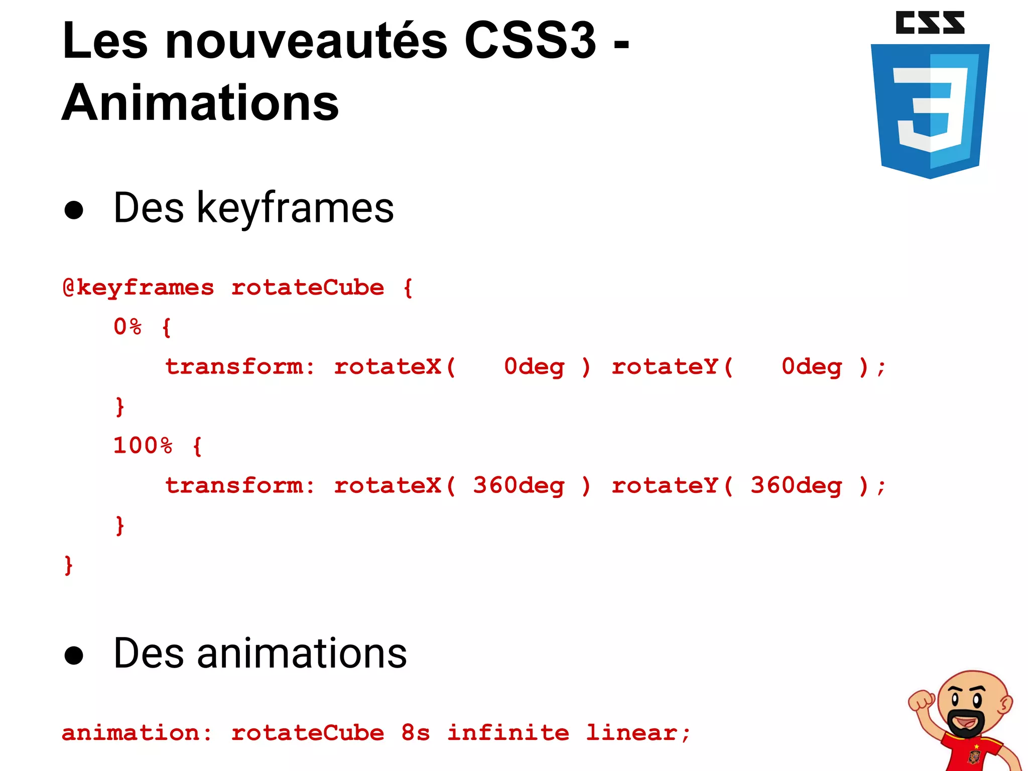 Les nouveautés CSS3 -
Animations
● Des keyframes
@keyframes rotateCube {
0% {
transform: rotateX( 0deg ) rotateY( 0deg );
}
100% {
transform: rotateX( 360deg ) rotateY( 360deg );
}
}
● Des animations
animation: rotateCube 8s infinite linear;
 