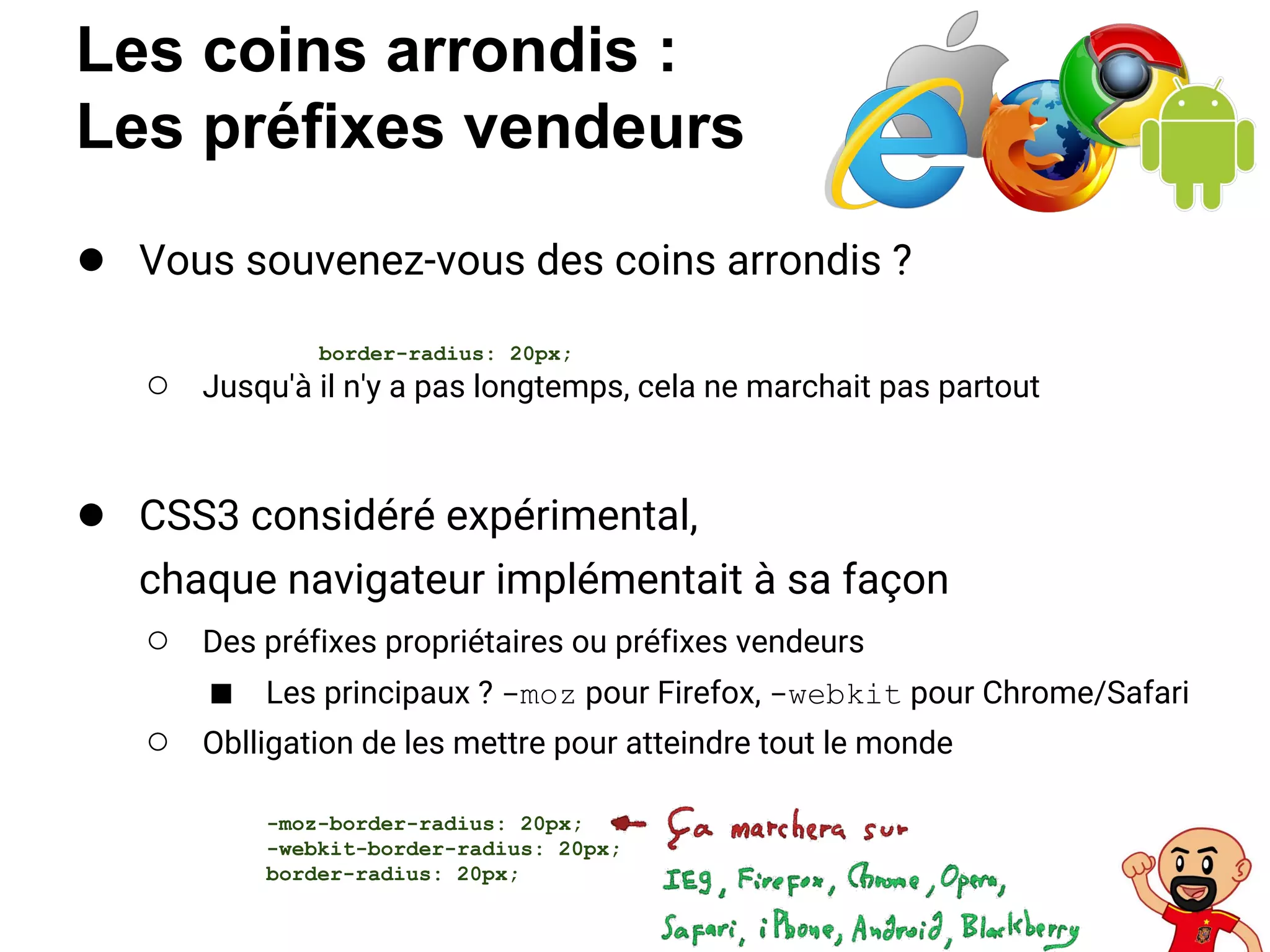 Les coins arrondis :
Les préfixes vendeurs
● Vous souvenez-vous des coins arrondis ?
○ Jusqu'à il n'y a pas longtemps, cela ne marchait pas partout
● CSS3 considéré expérimental,
chaque navigateur implémentait à sa façon
○ Des préfixes propriétaires ou préfixes vendeurs
■ Les principaux ? -moz pour Firefox, -webkit pour Chrome/Safari
○ Oblligation de les mettre pour atteindre tout le monde
border-radius: 20px;
-moz-border-radius: 20px;
-webkit-border-radius: 20px;
border-radius: 20px;
 