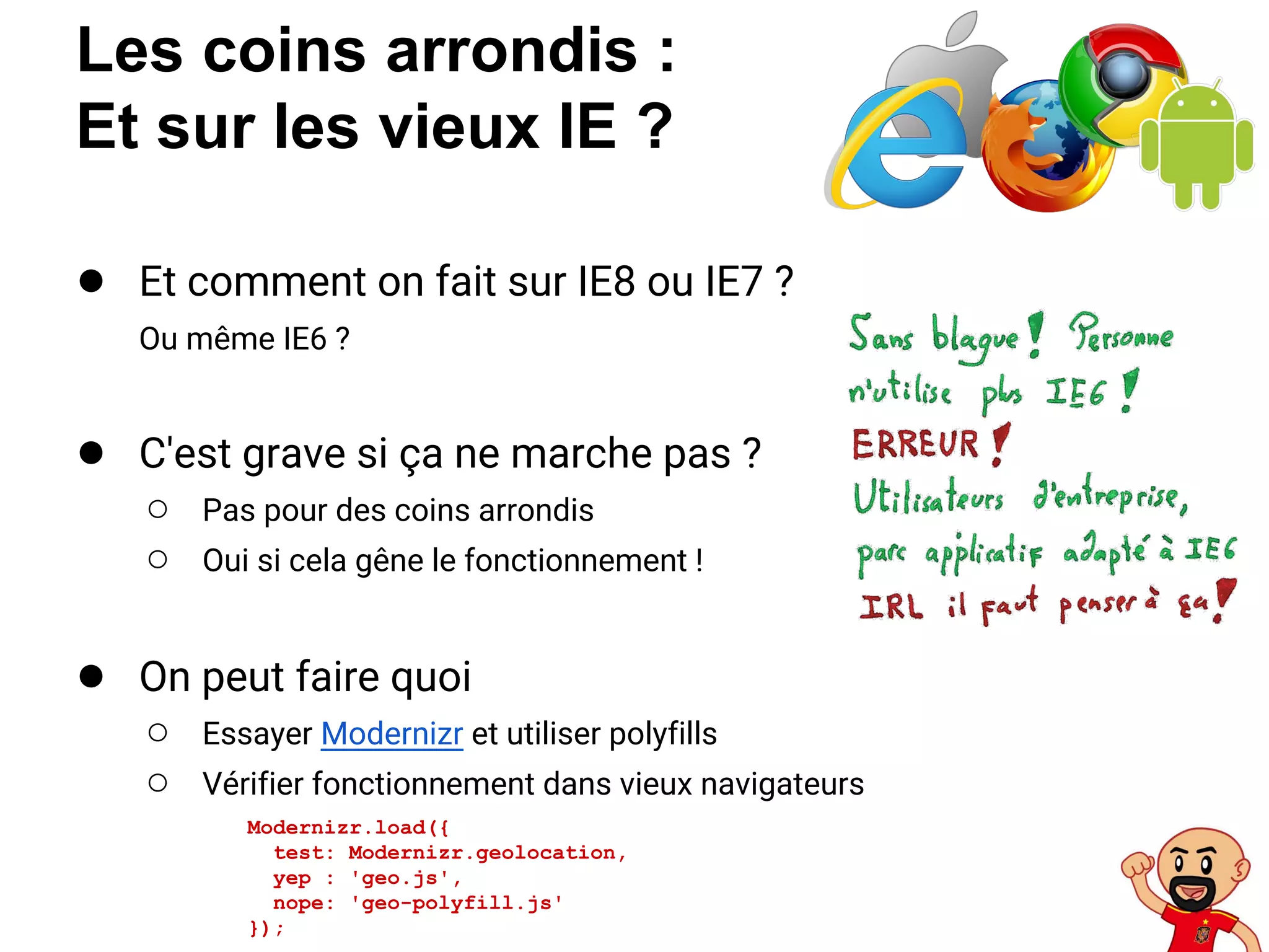 Les coins arrondis :
Et sur les vieux IE ?
● Et comment on fait sur IE8 ou IE7 ?
Ou même IE6 ?
● C'est grave si ça ne marche pas ?
○ Pas pour des coins arrondis
○ Oui si cela gêne le fonctionnement !
● On peut faire quoi
○ Essayer Modernizr et utiliser polyfills
○ Vérifier fonctionnement dans vieux navigateurs
Modernizr.load({
test: Modernizr.geolocation,
yep : 'geo.js',
nope: 'geo-polyfill.js'
});
 