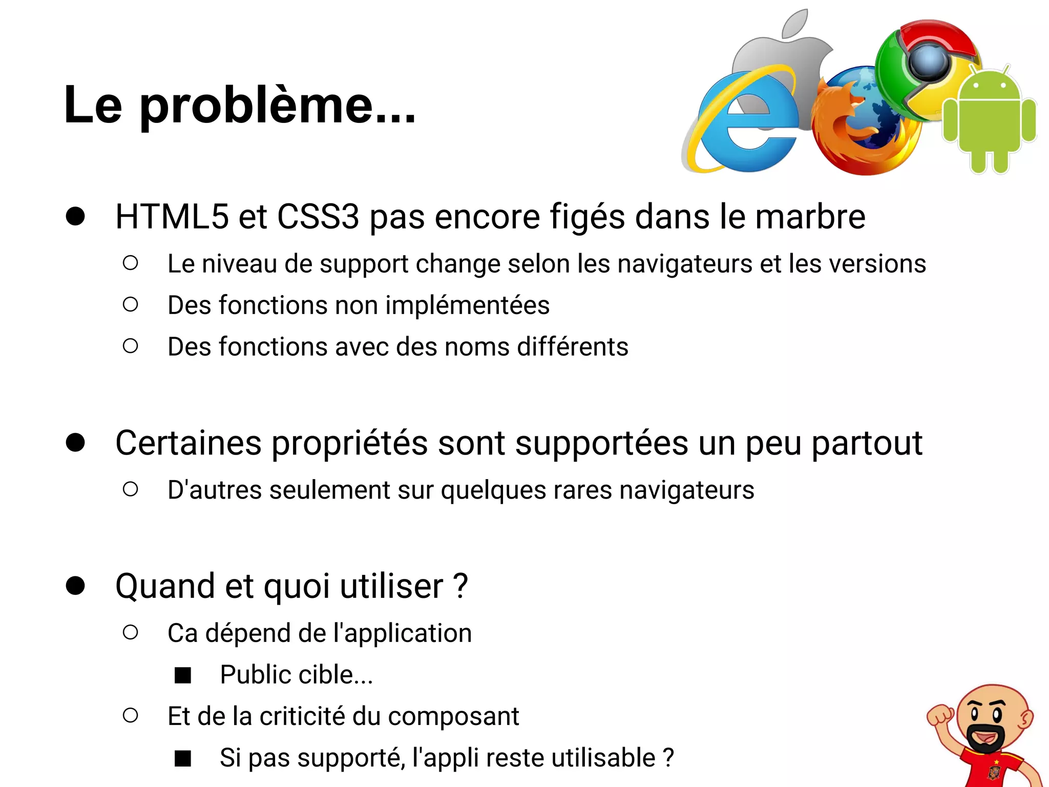 Le problème...
● HTML5 et CSS3 pas encore figés dans le marbre
○ Le niveau de support change selon les navigateurs et les versions
○ Des fonctions non implémentées
○ Des fonctions avec des noms différents
● Certaines propriétés sont supportées un peu partout
○ D'autres seulement sur quelques rares navigateurs
● Quand et quoi utiliser ?
○ Ca dépend de l'application
■ Public cible...
○ Et de la criticité du composant
■ Si pas supporté, l'appli reste utilisable ?
 