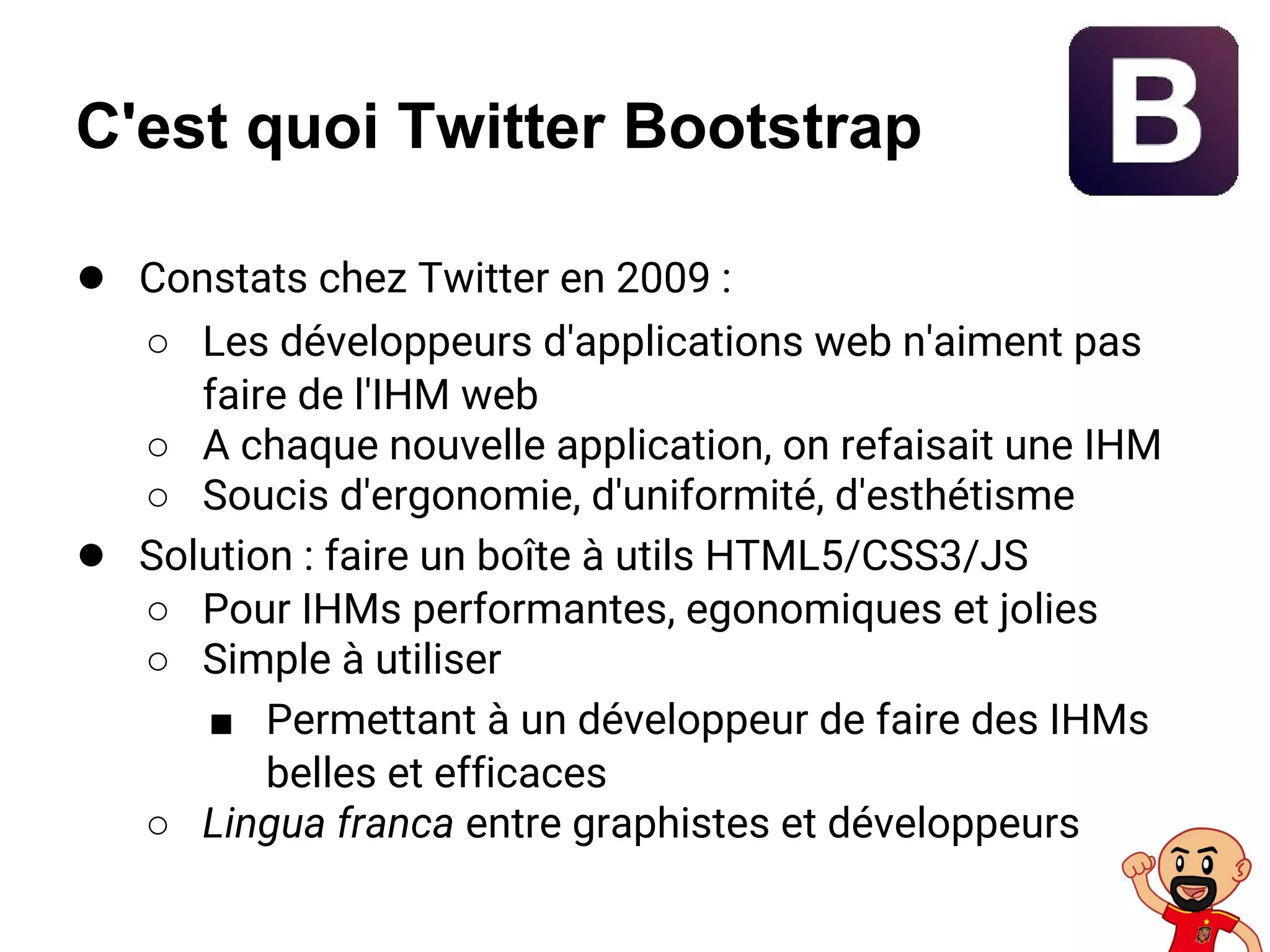 C'est quoi Twitter Bootstrap
● Constats chez Twitter en 2009 :
○ Les développeurs d'applications web n'aiment pas
faire de l'IHM web
○ A chaque nouvelle application, on refaisait une IHM
○ Soucis d'ergonomie, d'uniformité, d'esthétisme
● Solution : faire un boîte à utils HTML5/CSS3/JS
○ Pour IHMs performantes, egonomiques et jolies
○ Simple à utiliser
■ Permettant à un développeur de faire des IHMs
belles et efficaces
○ Lingua franca entre graphistes et développeurs
 