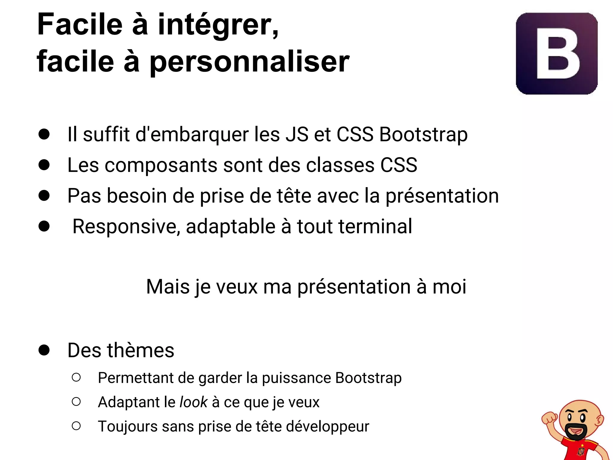 Facile à intégrer,
facile à personnaliser
● Il suffit d'embarquer les JS et CSS Bootstrap
● Les composants sont des classes CSS
● Pas besoin de prise de tête avec la présentation
● Responsive, adaptable à tout terminal
Mais je veux ma présentation à moi
● Des thèmes
○ Permettant de garder la puissance Bootstrap
○ Adaptant le look à ce que je veux
○ Toujours sans prise de tête développeur
 