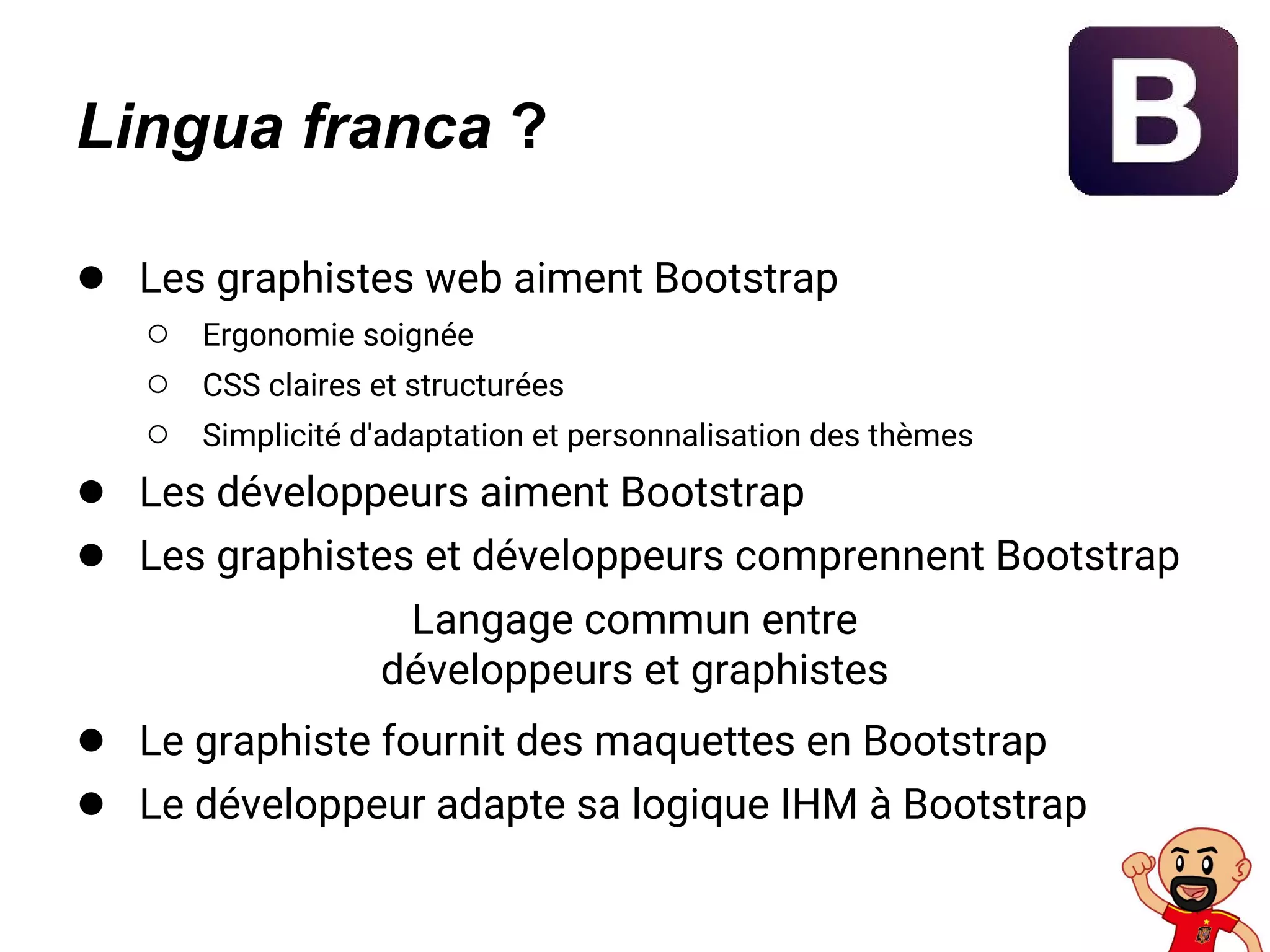 Lingua franca ?
● Les graphistes web aiment Bootstrap
○ Ergonomie soignée
○ CSS claires et structurées
○ Simplicité d'adaptation et personnalisation des thèmes
● Les développeurs aiment Bootstrap
● Les graphistes et développeurs comprennent Bootstrap
Langage commun entre
développeurs et graphistes
● Le graphiste fournit des maquettes en Bootstrap
● Le développeur adapte sa logique IHM à Bootstrap
 