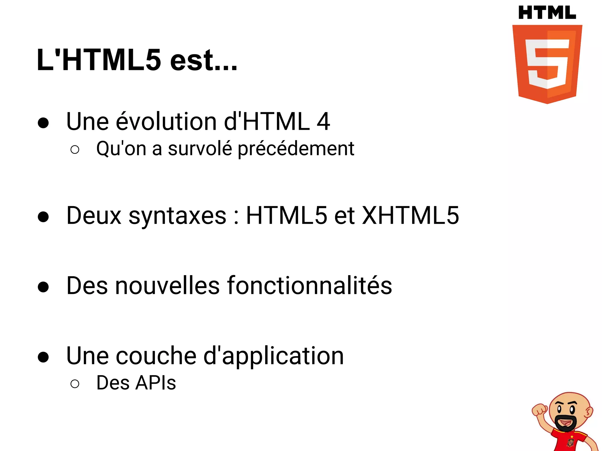 L'HTML5 est...
● Une évolution d'HTML 4
○ Qu'on a survolé précédement
● Deux syntaxes : HTML5 et XHTML5
● Des nouvelles fonctionnalités
● Une couche d'application
○ Des APIs
 