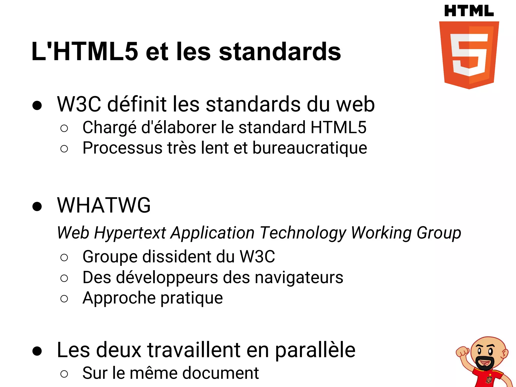 L'HTML5 et les standards
● W3C définit les standards du web
○ Chargé d'élaborer le standard HTML5
○ Processus très lent et bureaucratique
● WHATWG
Web Hypertext Application Technology Working Group
○ Groupe dissident du W3C
○ Des développeurs des navigateurs
○ Approche pratique
● Les deux travaillent en parallèle
○ Sur le même document
 