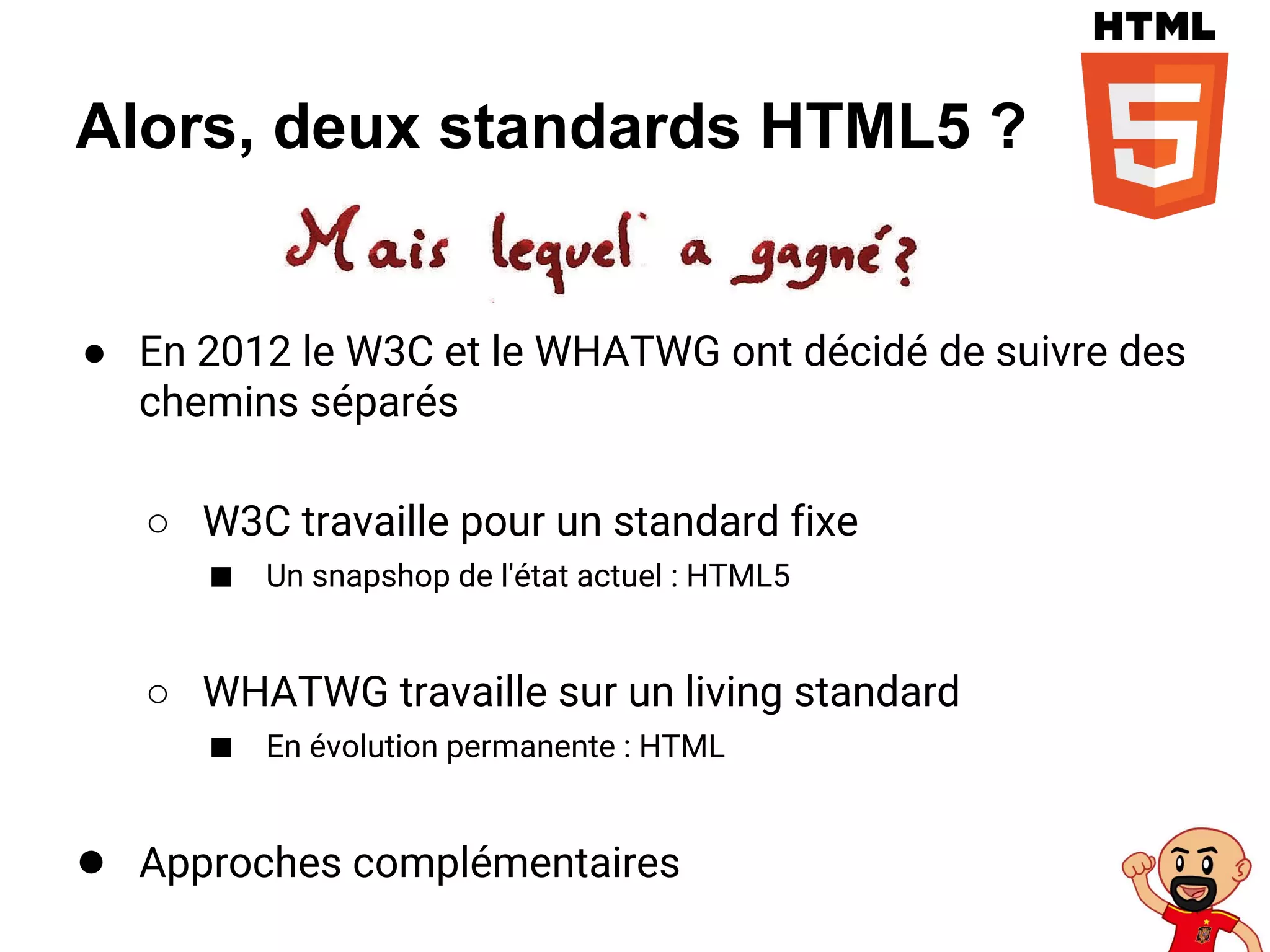 Alors, deux standards HTML5 ?
● En 2012 le W3C et le WHATWG ont décidé de suivre des
chemins séparés
○ W3C travaille pour un standard fixe
■ Un snapshop de l'état actuel : HTML5
○ WHATWG travaille sur un living standard
■ En évolution permanente : HTML
● Approches complémentaires
 
