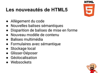 Les nouveautés de HTML5
● Allègement du code
● Nouvelles balises sémantiques
● Disparition de balises de mise en forme
● Nouveau modèle de contenu
● Balises multimédia
● Formulaires avec sémantique
● Stockage local
● Glisser-Déposer
● Géolocalisation
● Websockets
 