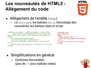 Les nouveautés de HTML5 -
Allègement du code
● Allègement de l'entête head
○ Le doctype, les balises meta, l'encodage des
caractères, les balises style et script
<!DOCTYPE html>
<html lang="fr">
<head>
<meta charset="utf-8" />
<link rel="stylesheet" href="design.
css" />
<script src="script.js"></script>
</head>
<!DOCTYPE html PUBLIC "-//W3C//DTD XHTML 1.0 Strict//EN"
"http://www.w3.org/TR/xhtml1/DTD/xhtml1-strict.dtd">
<html xmlns="http://www.w3.org/1999/xhtml" xml:lang="fr" >
<head>
<meta http-equiv="Content-Type"
content="text/html; charset=utf-8">
<link rel="stylesheet" type="text/css" href="design.
css" />
<script type=”text/javascript” src=script.js"></script>
</head>
● Simplifications en général
○ Certaines discutables
(pas de /> pour balises vides)
 