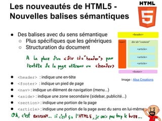 Les nouveautés de HTML5 -
Nouvelles balises sémantiques
● Des balises avec du sens sémantique
○ Plus spécifiques que les génériques
○ Structuration du document
● <header> : indique une en-tête
● <footer> : indique un pied de page
● <nav> : indique un élément de navigation (menu...)
● <aside> : indique une zone secondaire (sidebar, publicité...)
● <section> : indique une portion de la page
● <article> : indique une portion de la page avec du sens en lui-même
Image : Alsa Creations
 