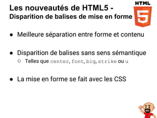 Les nouveautés de HTML5 -
Disparition de balises de mise en forme
● Meilleure séparation entre forme et contenu
● Disparition de balises sans sens sémantique
○ Telles que center, font, big, strike ou u
● La mise en forme se fait avec les CSS
 