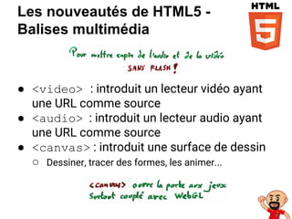 Les nouveautés de HTML5 -
Balises multimédia
● <video> : introduit un lecteur vidéo ayant
une URL comme source
● <audio> : introduit un lecteur audio ayant
une URL comme source
● <canvas> : introduit une surface de dessin
○ Dessiner, tracer des formes, les animer...
 