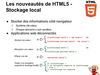 Les nouveautés de HTML5 -
Stockage local
● Stocker des informations côté navigateur
○ Système clé-valeur
○ Chaque domaine a son sandbox
● Applications web déconnectés
localStorage['maCle'] = "Ma valeur"; ou
localStorage.setitem("maCle", "Ma valeur");
localStorage['maCle']; ou
localStorage.getitem['maCle'];
removeItem("maCle");
if (localStorage) {
// Le navigateur supporte le localStorage
} else {
// localStorage non supporté
}
Stocker une valeur :
Récupérer une valeur :
Effacer une clé :
Tester si le navigateur
supporte le stockage local
:
 