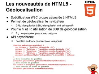 Les nouveautés de HTML5 -
Géolocalisation
● Spécification W3C propre associée à HTML5
● Permet de géolocaliser le navigateur
○ GPS, triangulation GSM, triangulation wifi, adresse IP
● Pour Wifi et IP, utilisation de BDD de géolocalisation
○ E.g : https://www.google.com/loc/json
● API asynchrone
○ Fonction callback pour récevoir la réponse
function maPosition(position) {
var infopos = "Position déterminée :n";
infopos += "Latitude : "+position.coords.latitude +"n"
infopos += "Longitude: "+position.coords.longitude+"n";
infopos += "Altitude : "+position.coords.altitude +"n";
document.getElementById("infoposition").innerHTML = infopos;
}
// Pour connaître la position
navigator.geolocation.getCurrentPosition(maPosition);
// Pour suivre la position
var survId = navigator.geolocation.watchPosition(maPosition);
// Pour annuler le suivi de position
navigator.geolocation.clearWatch(survId);
 