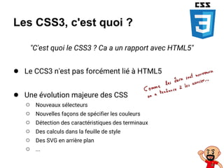 Les CSS3, c'est quoi ?
"C'est quoi le CSS3 ? Ca a un rapport avec HTML5"
● Le CCS3 n'est pas forcément lié à HTML5
● Une évolution majeure des CSS
○ Nouveaux sélecteurs
○ Nouvelles façons de spécifier les couleurs
○ Détection des caractéristiques des terminaux
○ Des calculs dans la feuille de style
○ Des SVG en arrière plan
○ ...
 