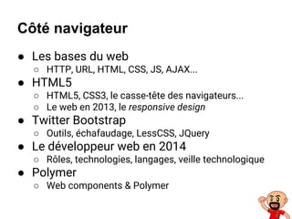 ● Les bases du web
○ HTTP, URL, HTML, CSS, JS, AJAX...
● HTML5
○ HTML5, CSS3, le casse-tête des navigateurs...
○ Le web en 2013, le responsive design
● Twitter Bootstrap
○ Outils, échafaudage, LessCSS, JQuery
● Le développeur web en 2014
○ Rôles, technologies, langages, veille technologique
● Polymer
○ Web components & Polymer
Côté navigateur
 