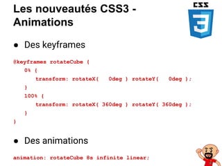 Les nouveautés CSS3 -
Animations
● Des keyframes
@keyframes rotateCube {
0% {
transform: rotateX( 0deg ) rotateY( 0deg );
}
100% {
transform: rotateX( 360deg ) rotateY( 360deg );
}
}
● Des animations
animation: rotateCube 8s infinite linear;
 