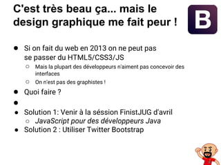 C'est très beau ça... mais le
design graphique me fait peur !
● Si on fait du web en 2013 on ne peut pas
se passer du HTML5/CSS3/JS
○ Mais la plupart des développeurs n'aiment pas concevoir des
interfaces
○ On n'est pas des graphistes !
● Quoi faire ?
●
● Solution 1: Venir à la séssion FinistJUG d'avril
○ JavaScript pour des développeurs Java
● Solution 2 : Utiliser Twitter Bootstrap
 