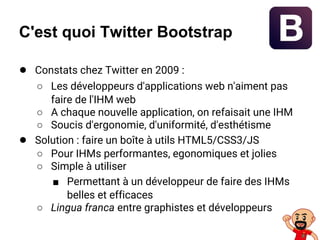 C'est quoi Twitter Bootstrap
● Constats chez Twitter en 2009 :
○ Les développeurs d'applications web n'aiment pas
faire de l'IHM web
○ A chaque nouvelle application, on refaisait une IHM
○ Soucis d'ergonomie, d'uniformité, d'esthétisme
● Solution : faire un boîte à utils HTML5/CSS3/JS
○ Pour IHMs performantes, egonomiques et jolies
○ Simple à utiliser
■ Permettant à un développeur de faire des IHMs
belles et efficaces
○ Lingua franca entre graphistes et développeurs
 