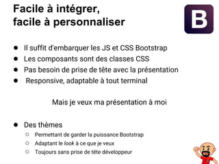 Facile à intégrer,
facile à personnaliser
● Il suffit d'embarquer les JS et CSS Bootstrap
● Les composants sont des classes CSS
● Pas besoin de prise de tête avec la présentation
● Responsive, adaptable à tout terminal
Mais je veux ma présentation à moi
● Des thèmes
○ Permettant de garder la puissance Bootstrap
○ Adaptant le look à ce que je veux
○ Toujours sans prise de tête développeur
 