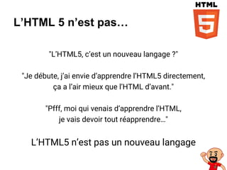 L’HTML 5 n’est pas…
"L’HTML5, c’est un nouveau langage ?"
"Je débute, j’ai envie d’apprendre l’HTML5 directement,
ça a l’air mieux que l’HTML d’avant."
"Pfff, moi qui venais d’apprendre l’HTML,
je vais devoir tout réapprendre…"
L’HTML5 n’est pas un nouveau langage
 