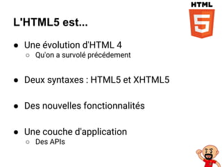 L'HTML5 est...
● Une évolution d'HTML 4
○ Qu'on a survolé précédement
● Deux syntaxes : HTML5 et XHTML5
● Des nouvelles fonctionnalités
● Une couche d'application
○ Des APIs
 