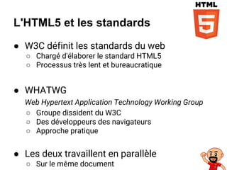 L'HTML5 et les standards
● W3C définit les standards du web
○ Chargé d'élaborer le standard HTML5
○ Processus très lent et bureaucratique
● WHATWG
Web Hypertext Application Technology Working Group
○ Groupe dissident du W3C
○ Des développeurs des navigateurs
○ Approche pratique
● Les deux travaillent en parallèle
○ Sur le même document
 