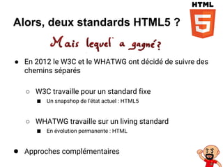 Alors, deux standards HTML5 ?
● En 2012 le W3C et le WHATWG ont décidé de suivre des
chemins séparés
○ W3C travaille pour un standard fixe
■ Un snapshop de l'état actuel : HTML5
○ WHATWG travaille sur un living standard
■ En évolution permanente : HTML
● Approches complémentaires
 