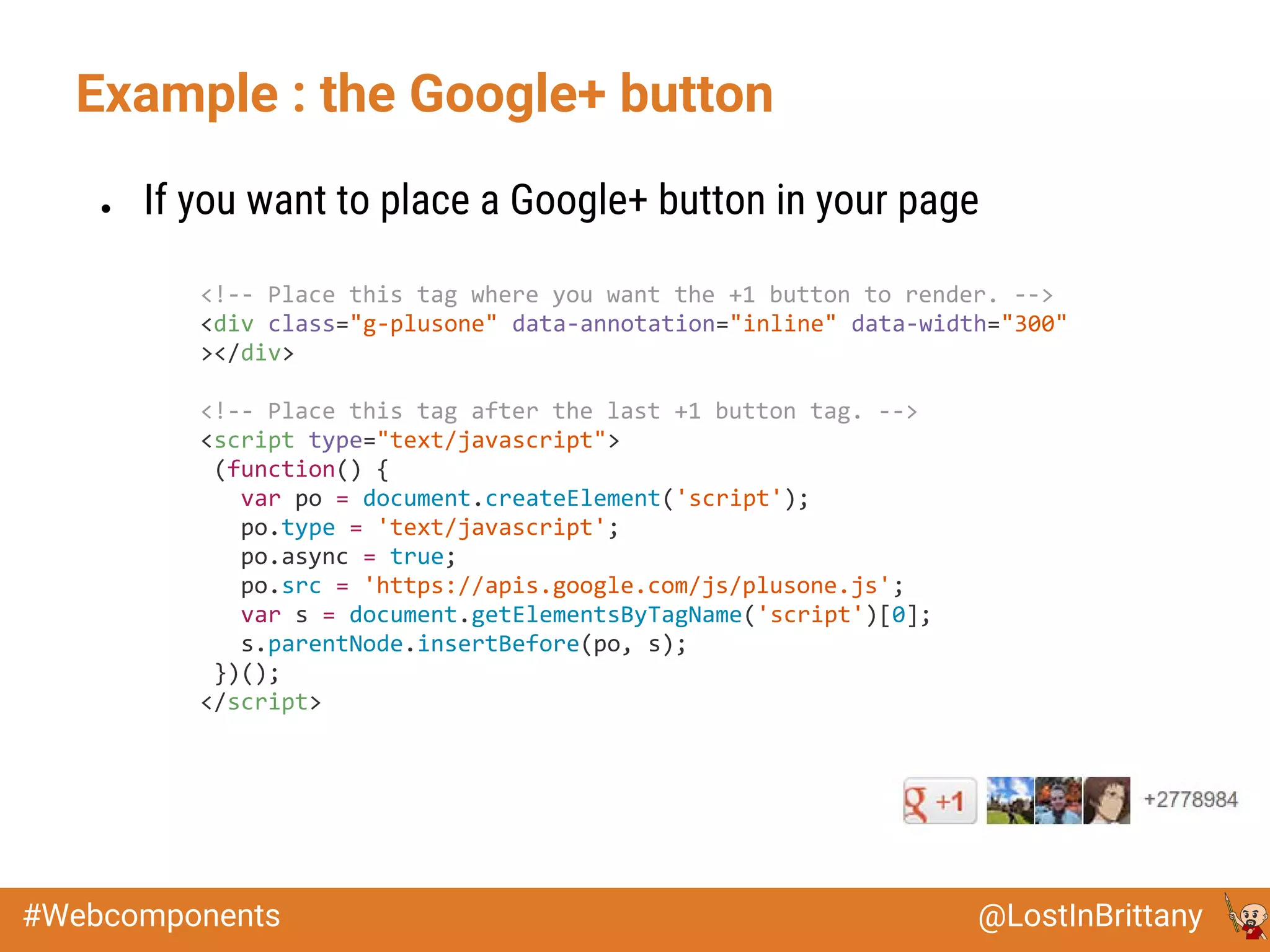 @LostInBrittany#Webcomponents
Example : the Google+ button
● If you want to place a Google+ button in your page
<!-- Place this tag where you want the +1 button to render. -->
<div class="g-plusone" data-annotation="inline" data-width="300"
></div>
<!-- Place this tag after the last +1 button tag. -->
<script type="text/javascript">
(function() {
var po = document.createElement('script');
po.type = 'text/javascript';
po.async = true;
po.src = 'https://apis.google.com/js/plusone.js';
var s = document.getElementsByTagName('script')[0];
s.parentNode.insertBefore(po, s);
})();
</script>
 
