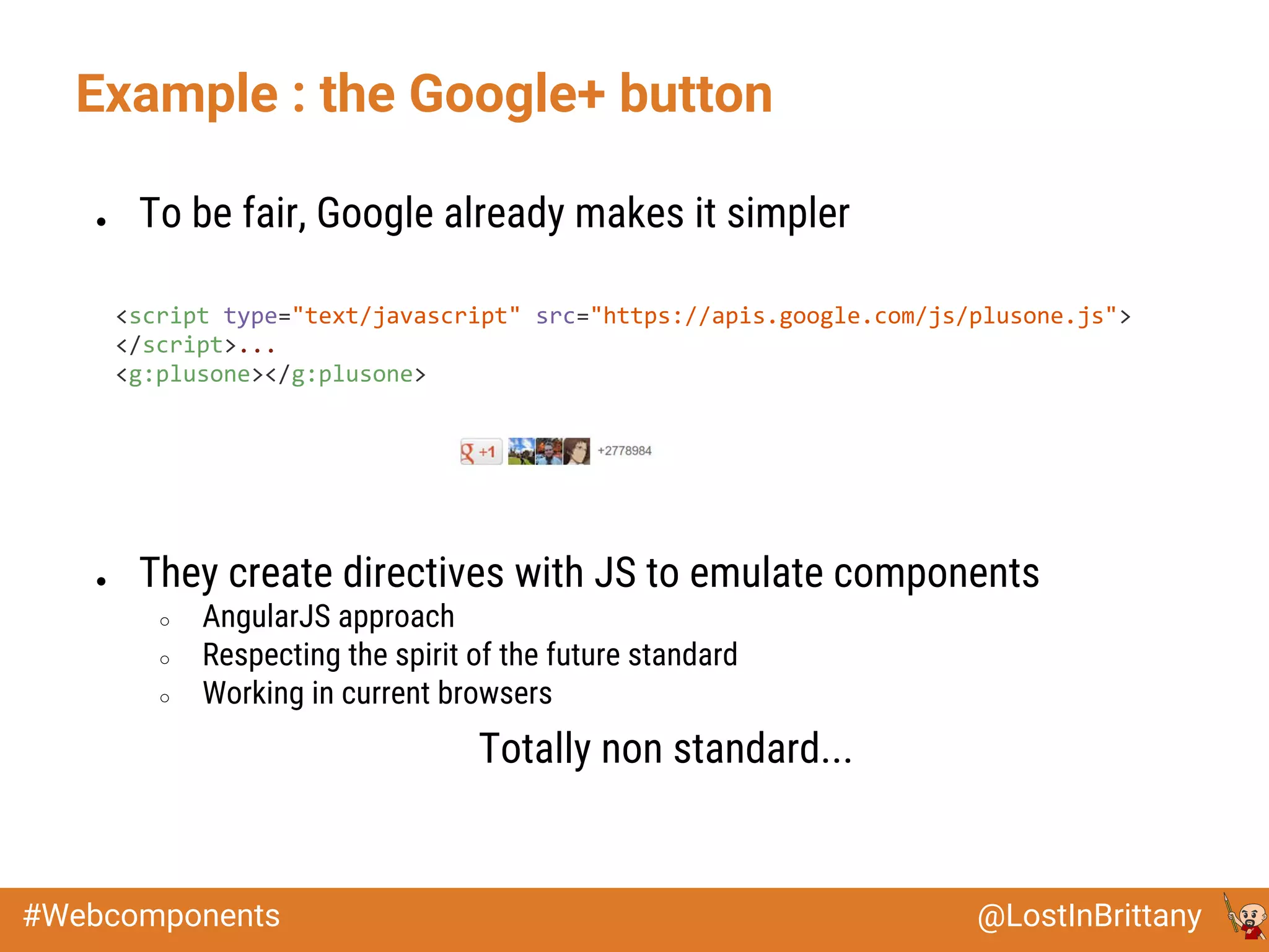 @LostInBrittany#Webcomponents
Example : the Google+ button
● To be fair, Google already makes it simpler
<script type="text/javascript" src="https://apis.google.com/js/plusone.js">
</script>...
<g:plusone></g:plusone>
● They create directives with JS to emulate components
○ AngularJS approach
○ Respecting the spirit of the future standard
○ Working in current browsers
Totally non standard...
 