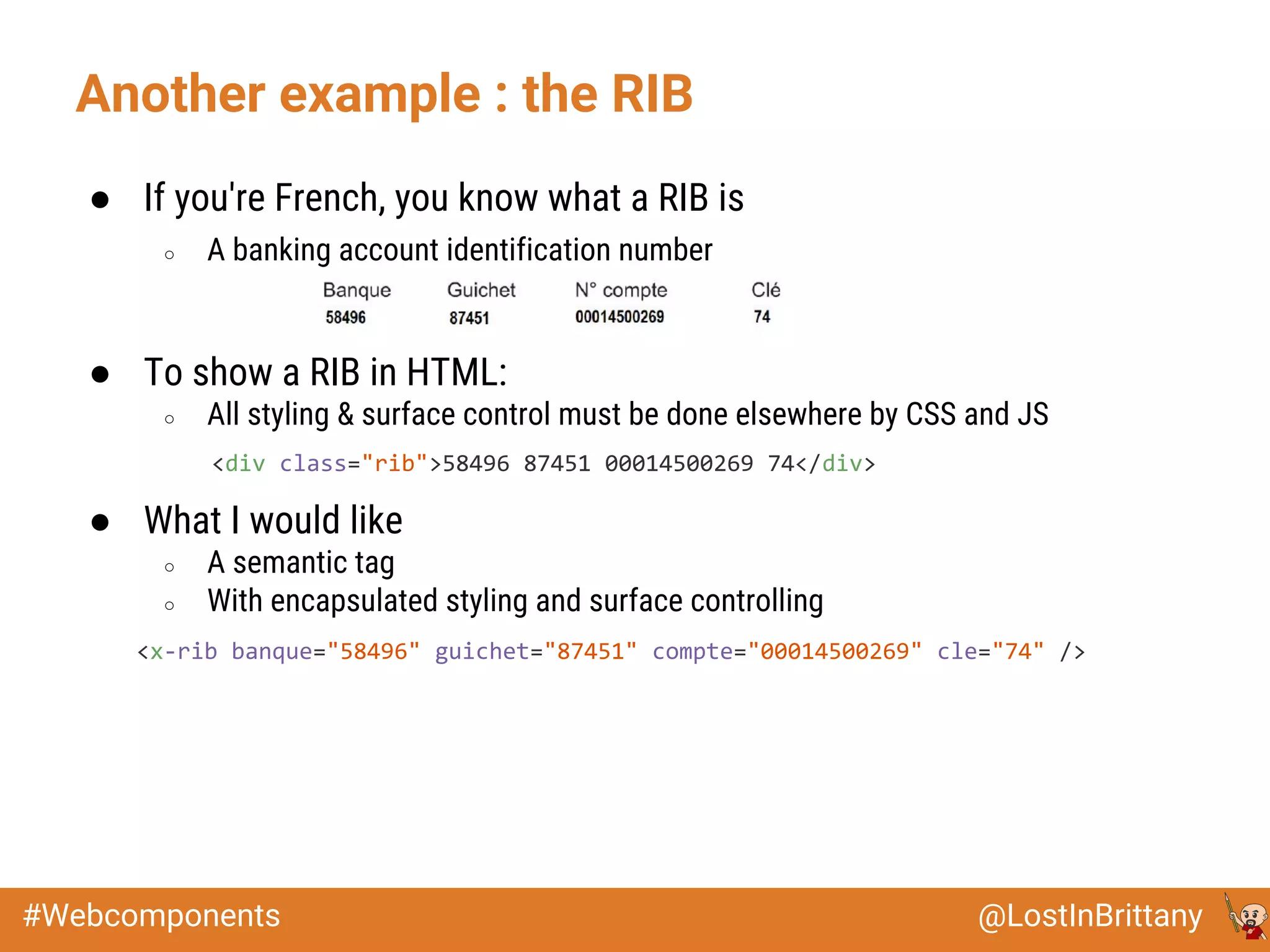 @LostInBrittany#Webcomponents
Another example : the RIB
● If you're French, you know what a RIB is
○ A banking account identification number
● To show a RIB in HTML:
○ All styling & surface control must be done elsewhere by CSS and JS
● What I would like
○ A semantic tag
○ With encapsulated styling and surface controlling
<div class="rib">58496 87451 00014500269 74</div>
<x-rib banque="58496" guichet="87451" compte="00014500269" cle="74" />
 