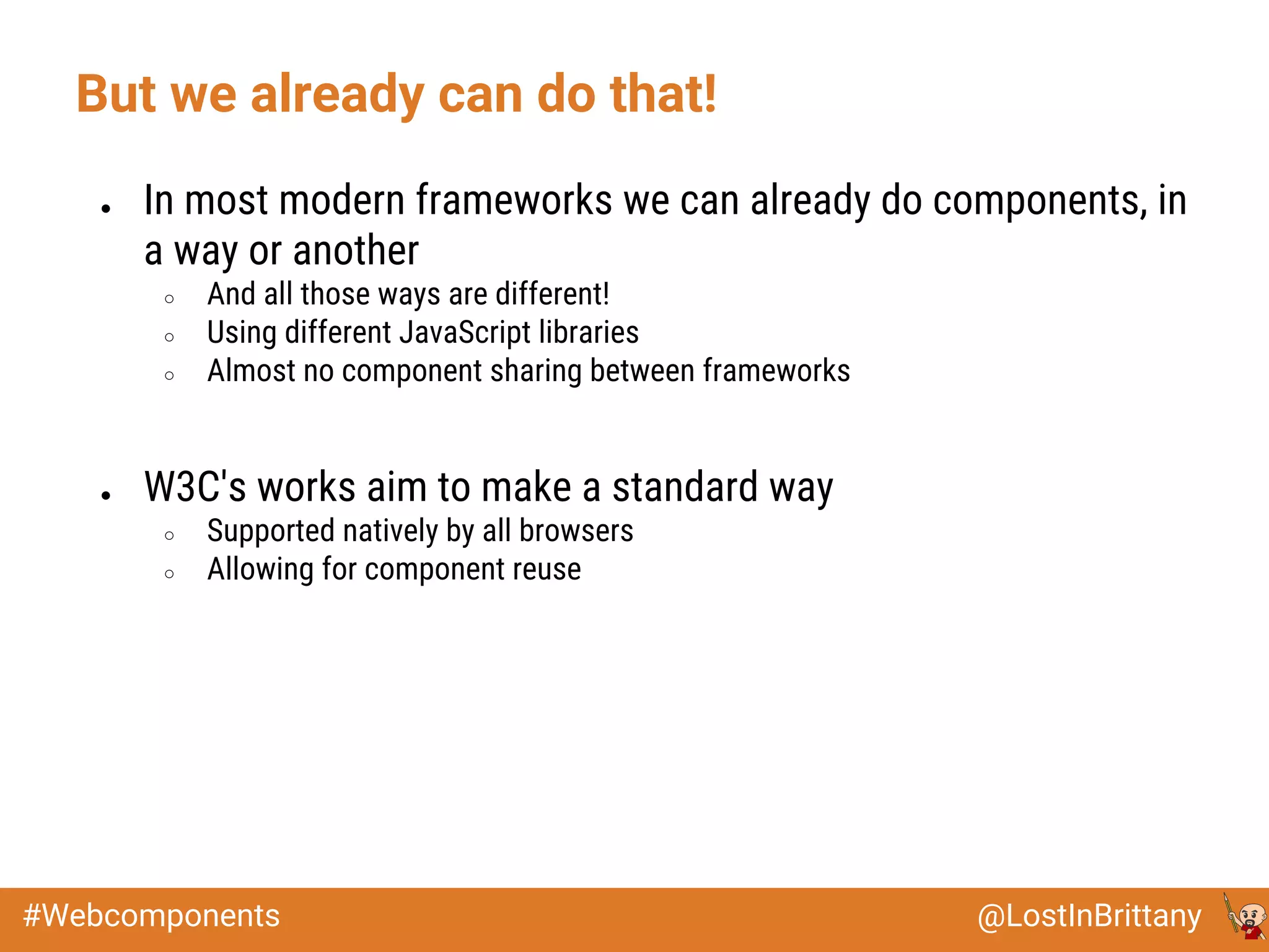 @LostInBrittany#Webcomponents
But we already can do that!
● In most modern frameworks we can already do components, in
a way or another
○ And all those ways are different!
○ Using different JavaScript libraries
○ Almost no component sharing between frameworks
● W3C's works aim to make a standard way
○ Supported natively by all browsers
○ Allowing for component reuse
 