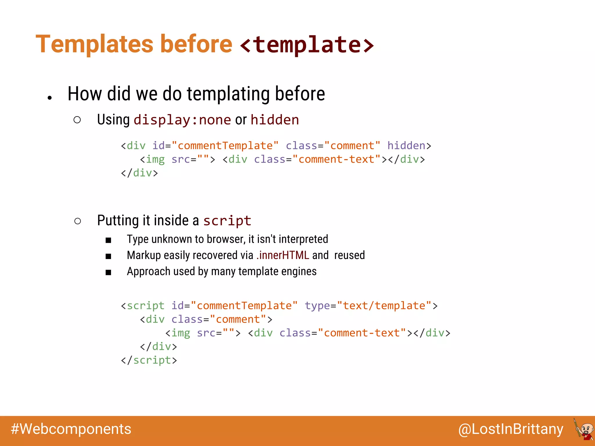 @LostInBrittany#Webcomponents
Templates before <template>
● How did we do templating before
○ Using display:none or hidden
○ Putting it inside a script
■ Type unknown to browser, it isn't interpreted
■ Markup easily recovered via .innerHTML and reused
■ Approach used by many template engines
<div id="commentTemplate" class="comment" hidden>
<img src=""> <div class="comment-text"></div>
</div>
<script id="commentTemplate" type="text/template">
<div class="comment">
<img src=""> <div class="comment-text"></div>
</div>
</script>
 