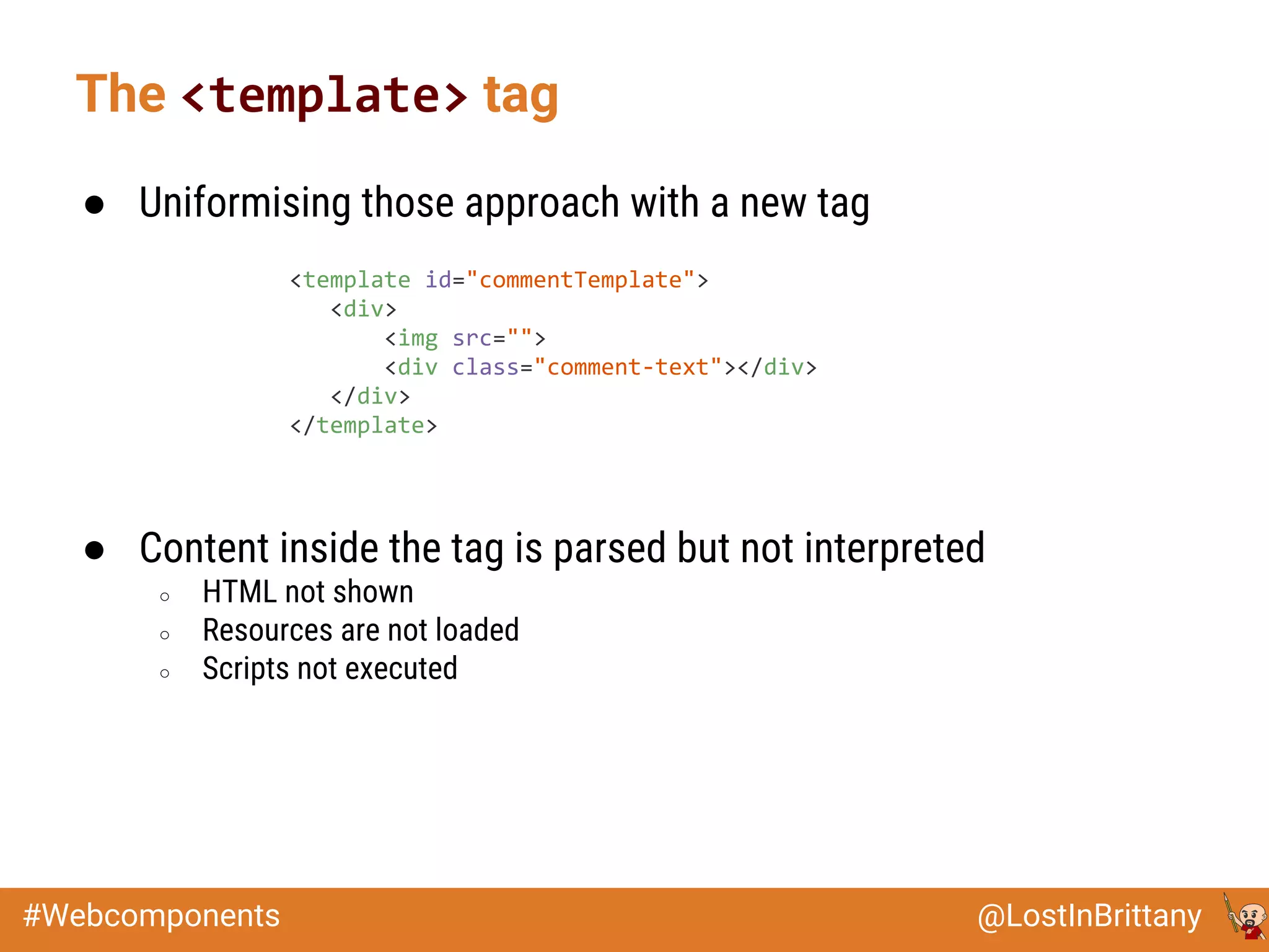 @LostInBrittany#Webcomponents
● Uniformising those approach with a new tag
● Content inside the tag is parsed but not interpreted
○ HTML not shown
○ Resources are not loaded
○ Scripts not executed
The <template> tag
<template id="commentTemplate">
<div>
<img src="">
<div class="comment-text"></div>
</div>
</template>
 