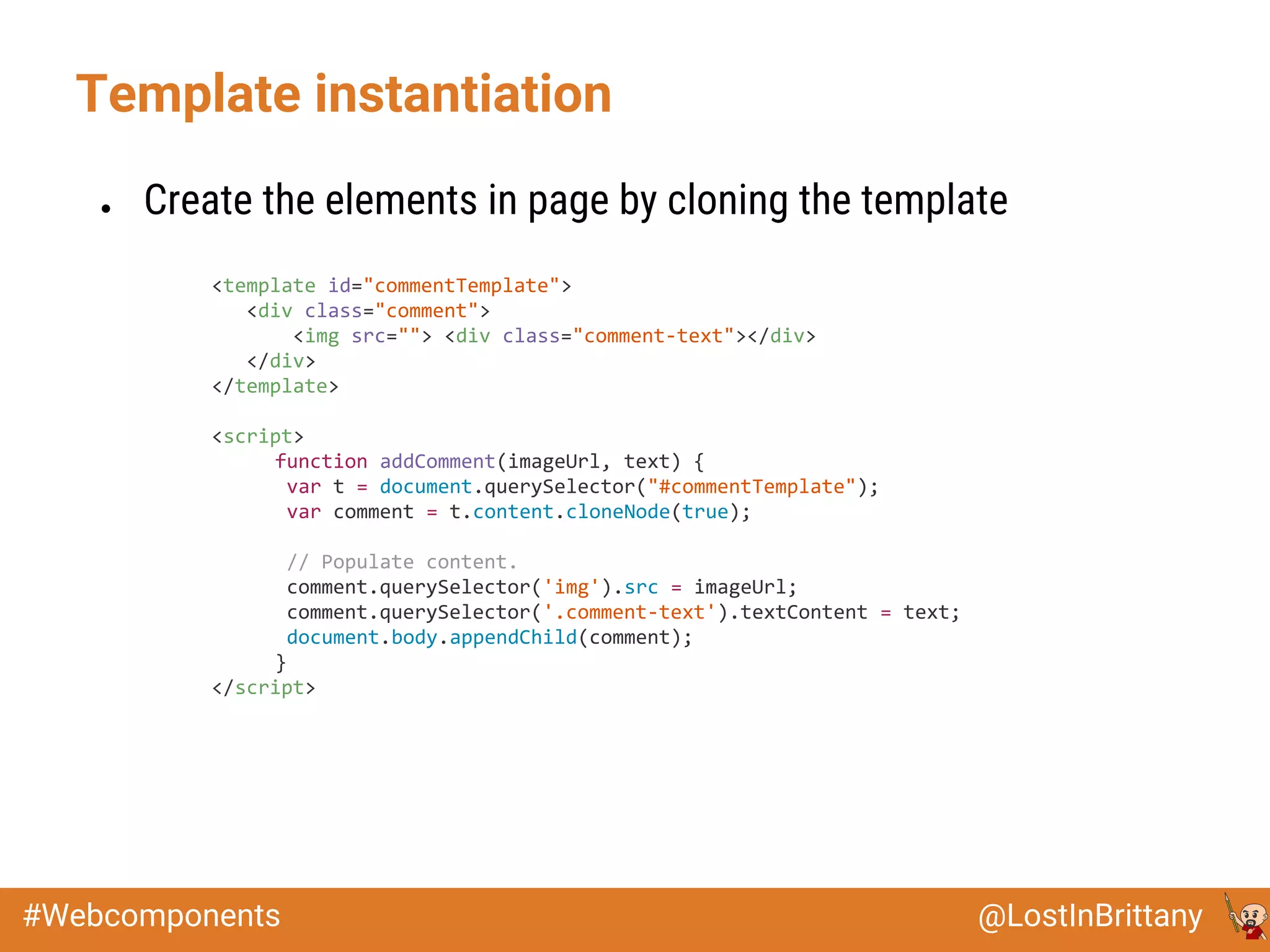 @LostInBrittany#Webcomponents
Template instantiation
● Create the elements in page by cloning the template
<template id="commentTemplate">
<div class="comment">
<img src=""> <div class="comment-text"></div>
</div>
</template>
<script>
function addComment(imageUrl, text) {
var t = document.querySelector("#commentTemplate");
var comment = t.content.cloneNode(true);
// Populate content.
comment.querySelector('img').src = imageUrl;
comment.querySelector('.comment-text').textContent = text;
document.body.appendChild(comment);
}
</script>
 