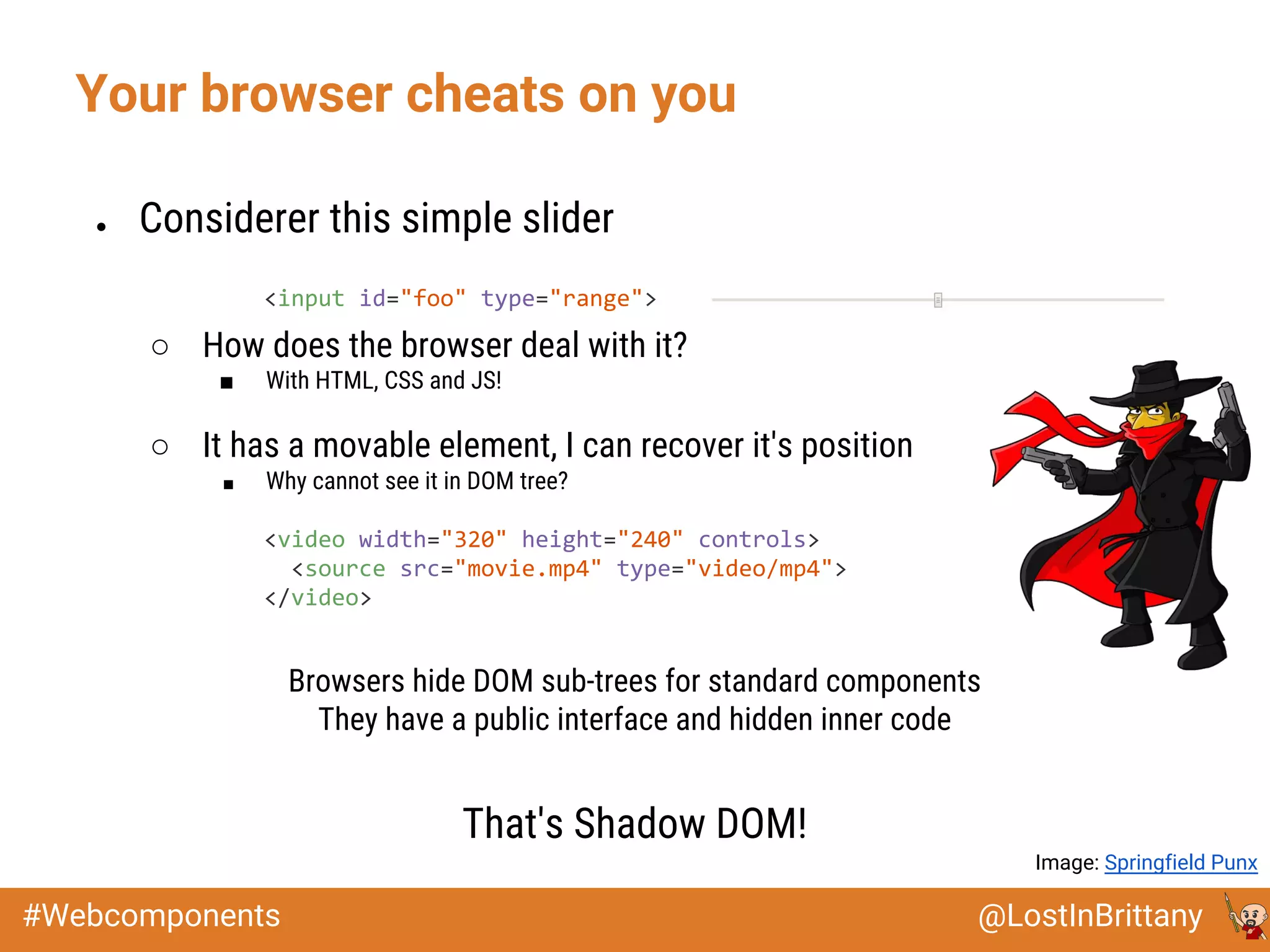 @LostInBrittany#Webcomponents
Your browser cheats on you
● Considerer this simple slider
○ How does the browser deal with it?
■ With HTML, CSS and JS!
○ It has a movable element, I can recover it's position
■ Why cannot see it in DOM tree?
Browsers hide DOM sub-trees for standard components
They have a public interface and hidden inner code
That's Shadow DOM!
<input id="foo" type="range">
<video width="320" height="240" controls>
<source src="movie.mp4" type="video/mp4">
</video>
Image: Springfield Punx
 