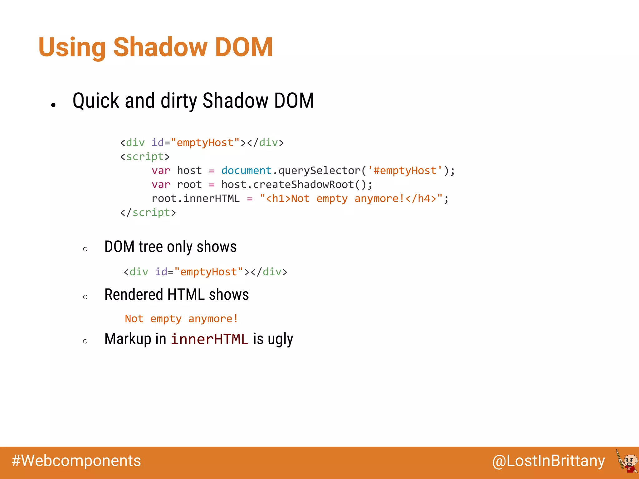 @LostInBrittany#Webcomponents
Using Shadow DOM
● Quick and dirty Shadow DOM
○ DOM tree only shows
<div id="emptyHost"></div>
○ Rendered HTML shows
Not empty anymore!
○ Markup in innerHTML is ugly
<div id="emptyHost"></div>
<script>
var host = document.querySelector('#emptyHost');
var root = host.createShadowRoot();
root.innerHTML = "<h1>Not empty anymore!</h4>";
</script>
 