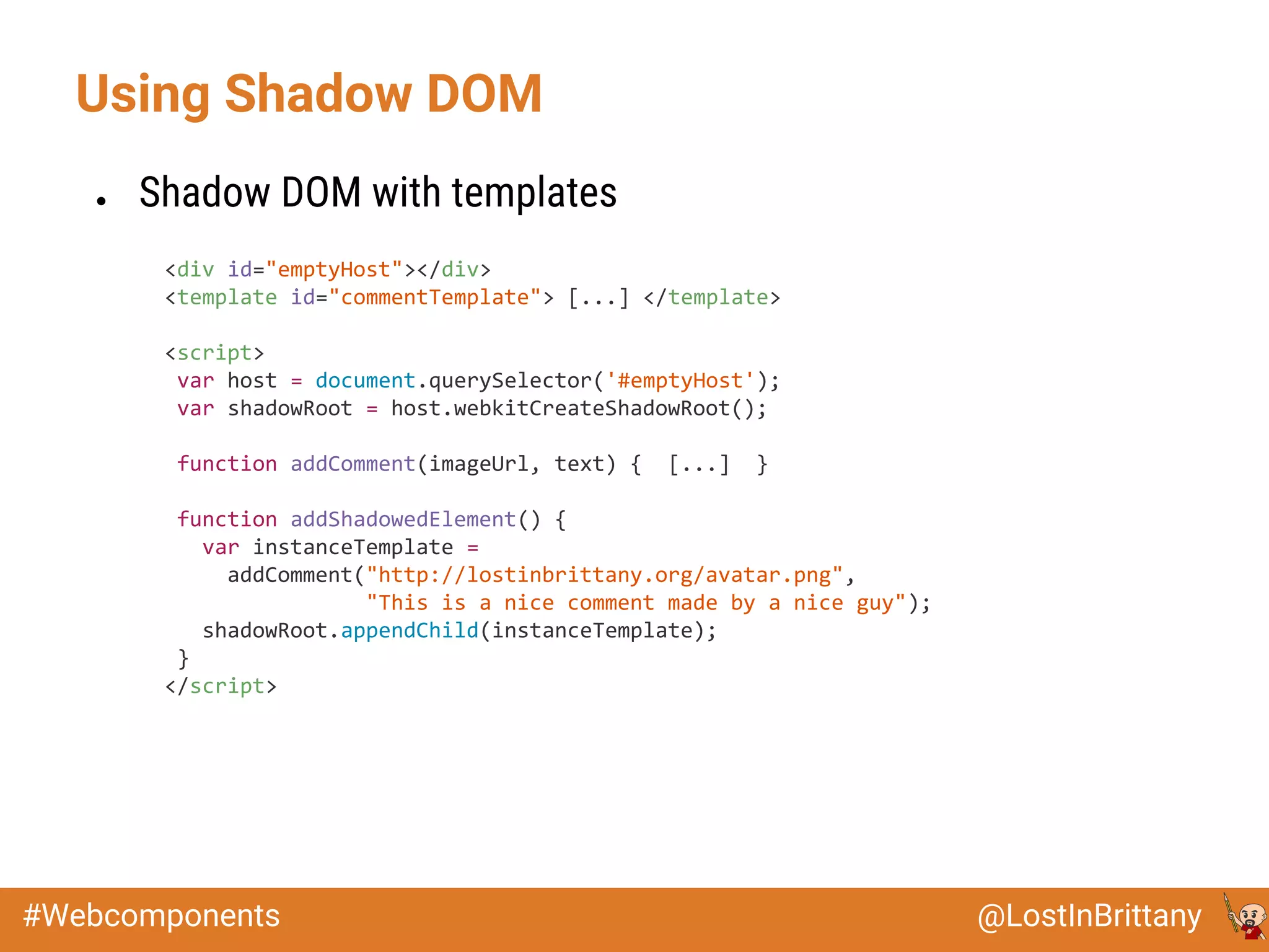@LostInBrittany#Webcomponents
Using Shadow DOM
● Shadow DOM with templates
<div id="emptyHost"></div>
<template id="commentTemplate"> [...] </template>
<script>
var host = document.querySelector('#emptyHost');
var shadowRoot = host.webkitCreateShadowRoot();
function addComment(imageUrl, text) { [...] }
function addShadowedElement() {
var instanceTemplate =
addComment("http://lostinbrittany.org/avatar.png",
"This is a nice comment made by a nice guy");
shadowRoot.appendChild(instanceTemplate);
}
</script>
 
