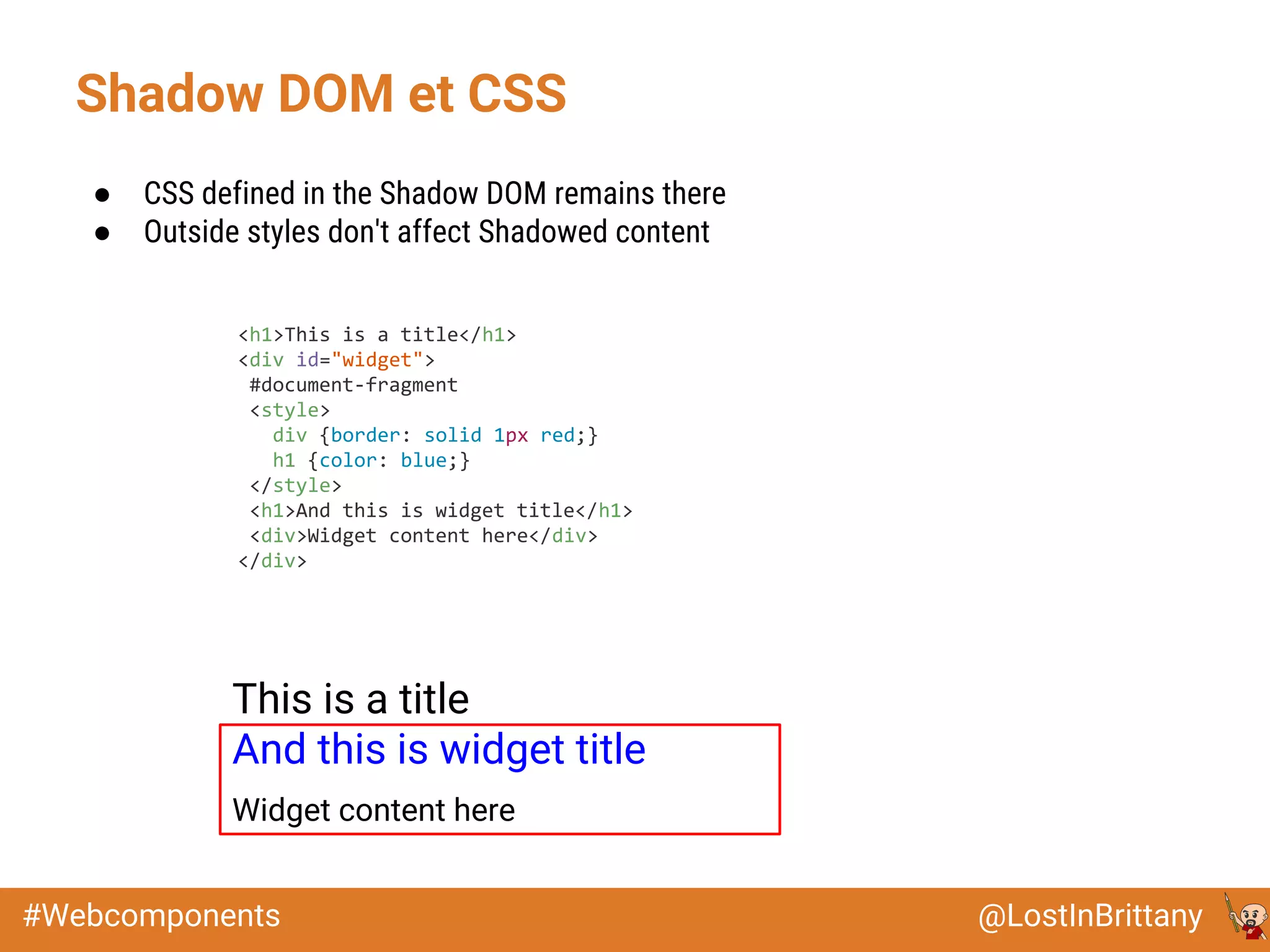 @LostInBrittany#Webcomponents
● CSS defined in the Shadow DOM remains there
● Outside styles don't affect Shadowed content
This is a title
And this is widget title
Widget content here
Shadow DOM et CSS
<h1>This is a title</h1>
<div id="widget">
#document-fragment
<style>
div {border: solid 1px red;}
h1 {color: blue;}
</style>
<h1>And this is widget title</h1>
<div>Widget content here</div>
</div>
 