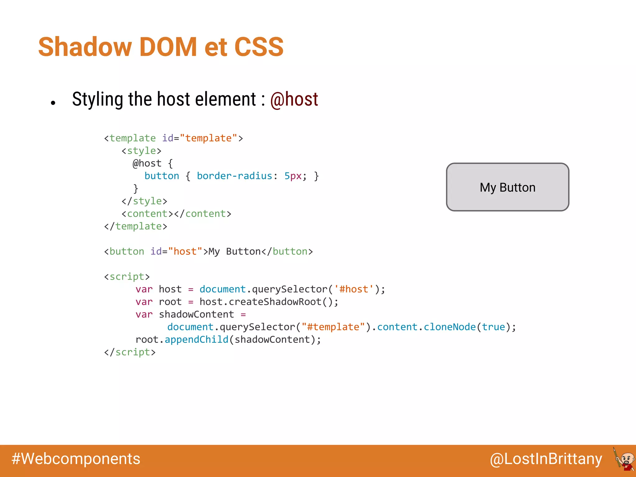 @LostInBrittany#Webcomponents
Shadow DOM et CSS
● Styling the host element : @host
<template id="template">
<style>
@host {
button { border-radius: 5px; }
}
</style>
<content></content>
</template>
<button id="host">My Button</button>
<script>
var host = document.querySelector('#host');
var root = host.createShadowRoot();
var shadowContent =
document.querySelector("#template").content.cloneNode(true);
root.appendChild(shadowContent);
</script>
My Button
 