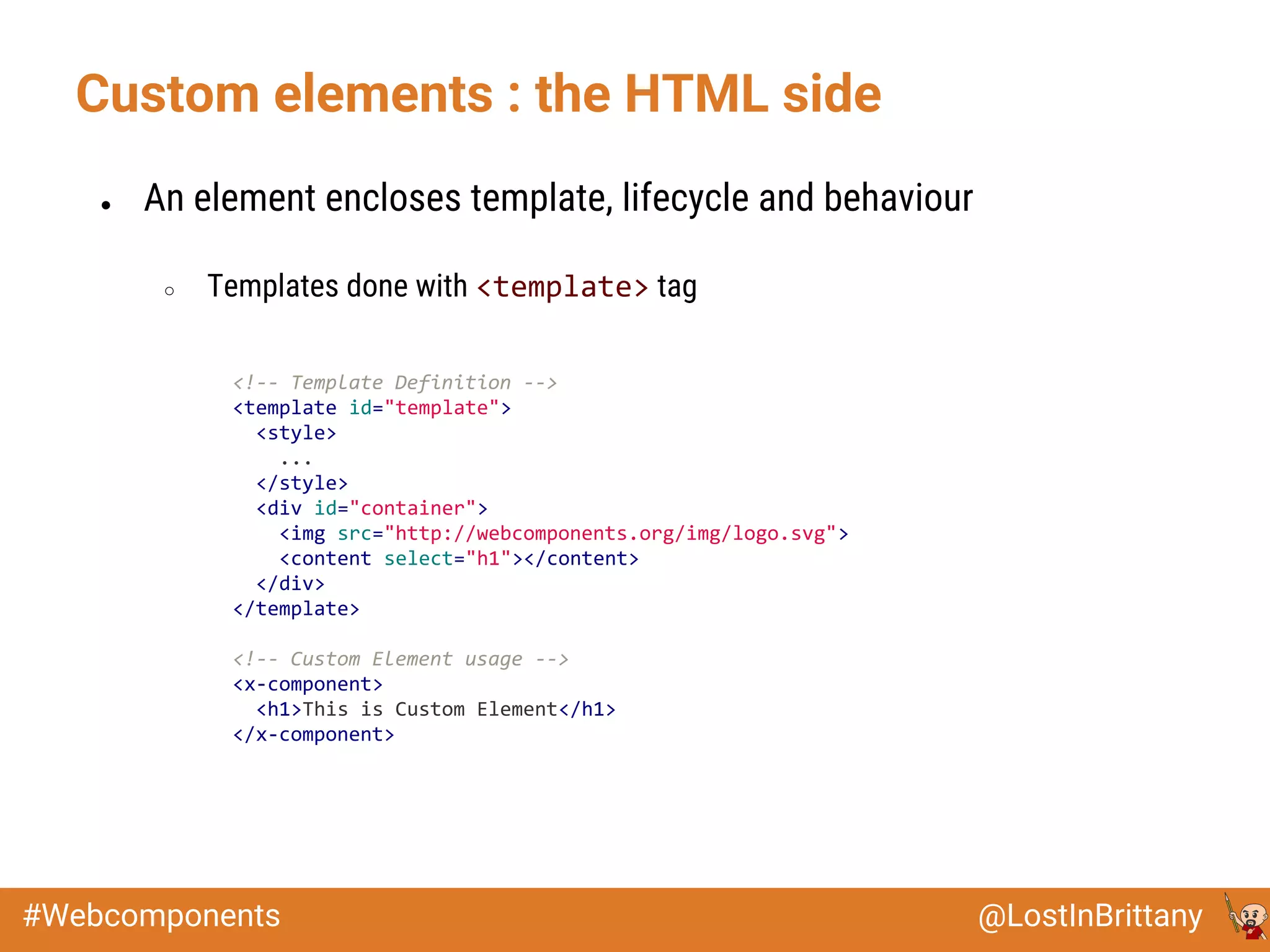 @LostInBrittany#Webcomponents
Custom elements : the HTML side
● An element encloses template, lifecycle and behaviour
○ Templates done with <template> tag
<!-- Template Definition -->
<template id="template">
<style>
...
</style>
<div id="container">
<img src="http://webcomponents.org/img/logo.svg">
<content select="h1"></content>
</div>
</template>
<!-- Custom Element usage -->
<x-component>
<h1>This is Custom Element</h1>
</x-component>
 