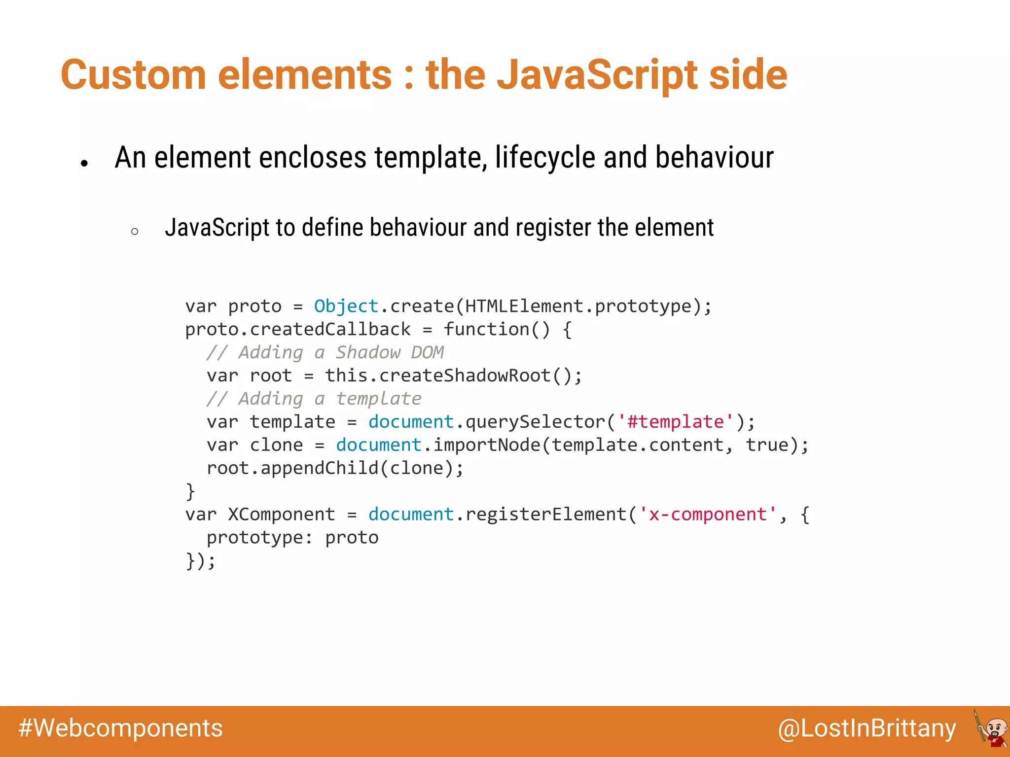 @LostInBrittany#Webcomponents
Custom elements : the JavaScript side
● An element encloses template, lifecycle and behaviour
○ JavaScript to define behaviour and register the element
var proto = Object.create(HTMLElement.prototype);
proto.createdCallback = function() {
// Adding a Shadow DOM
var root = this.createShadowRoot();
// Adding a template
var template = document.querySelector('#template');
var clone = document.importNode(template.content, true);
root.appendChild(clone);
}
var XComponent = document.registerElement('x-component', {
prototype: proto
});
 