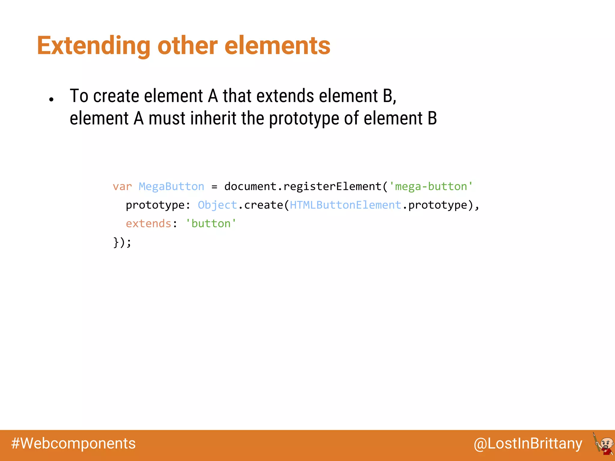 @LostInBrittany#Webcomponents
Extending other elements
● To create element A that extends element B,
element A must inherit the prototype of element B
var MegaButton = document.registerElement('mega-button', {
prototype: Object.create(HTMLButtonElement.prototype),
extends: 'button'
});
 