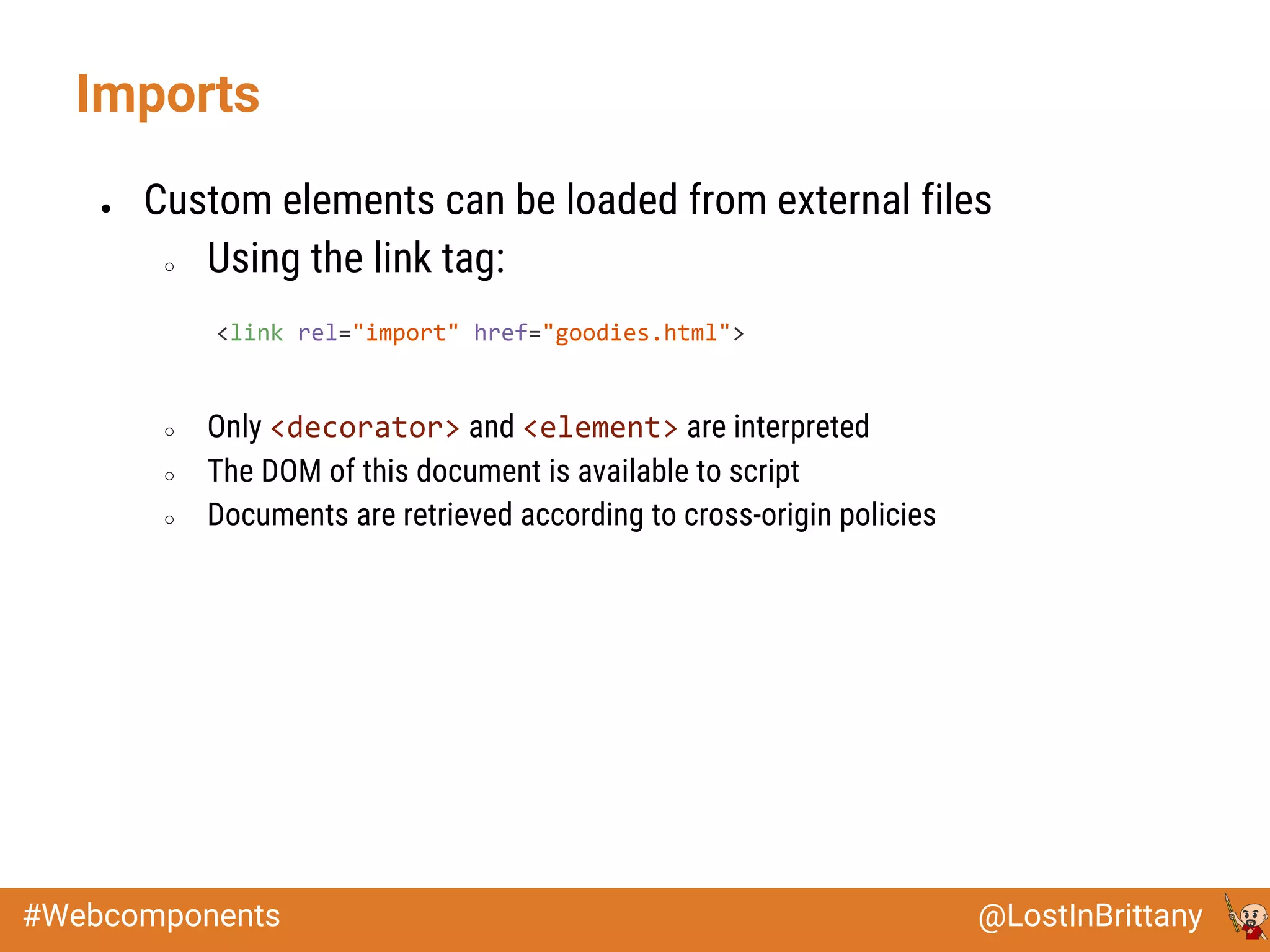 @LostInBrittany#Webcomponents
● Custom elements can be loaded from external files
○ Using the link tag:
○ Only <decorator> and <element> are interpreted
○ The DOM of this document is available to script
○ Documents are retrieved according to cross-origin policies
Imports
<link rel="import" href="goodies.html">
 