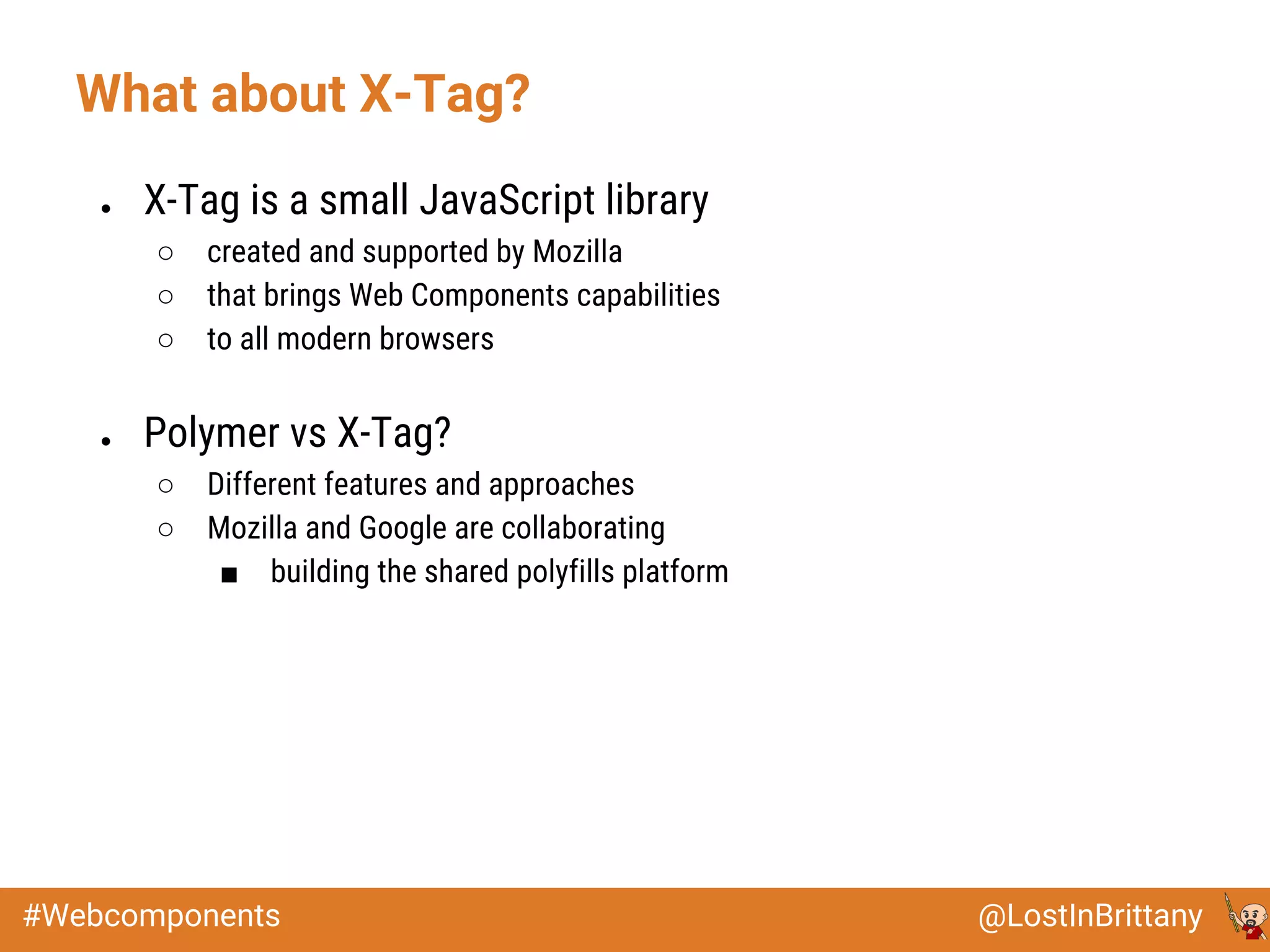 @LostInBrittany#Webcomponents
● X-Tag is a small JavaScript library
○ created and supported by Mozilla
○ that brings Web Components capabilities
○ to all modern browsers
● Polymer vs X-Tag?
○ Different features and approaches
○ Mozilla and Google are collaborating
■ building the shared polyfills platform
What about X-Tag?
 