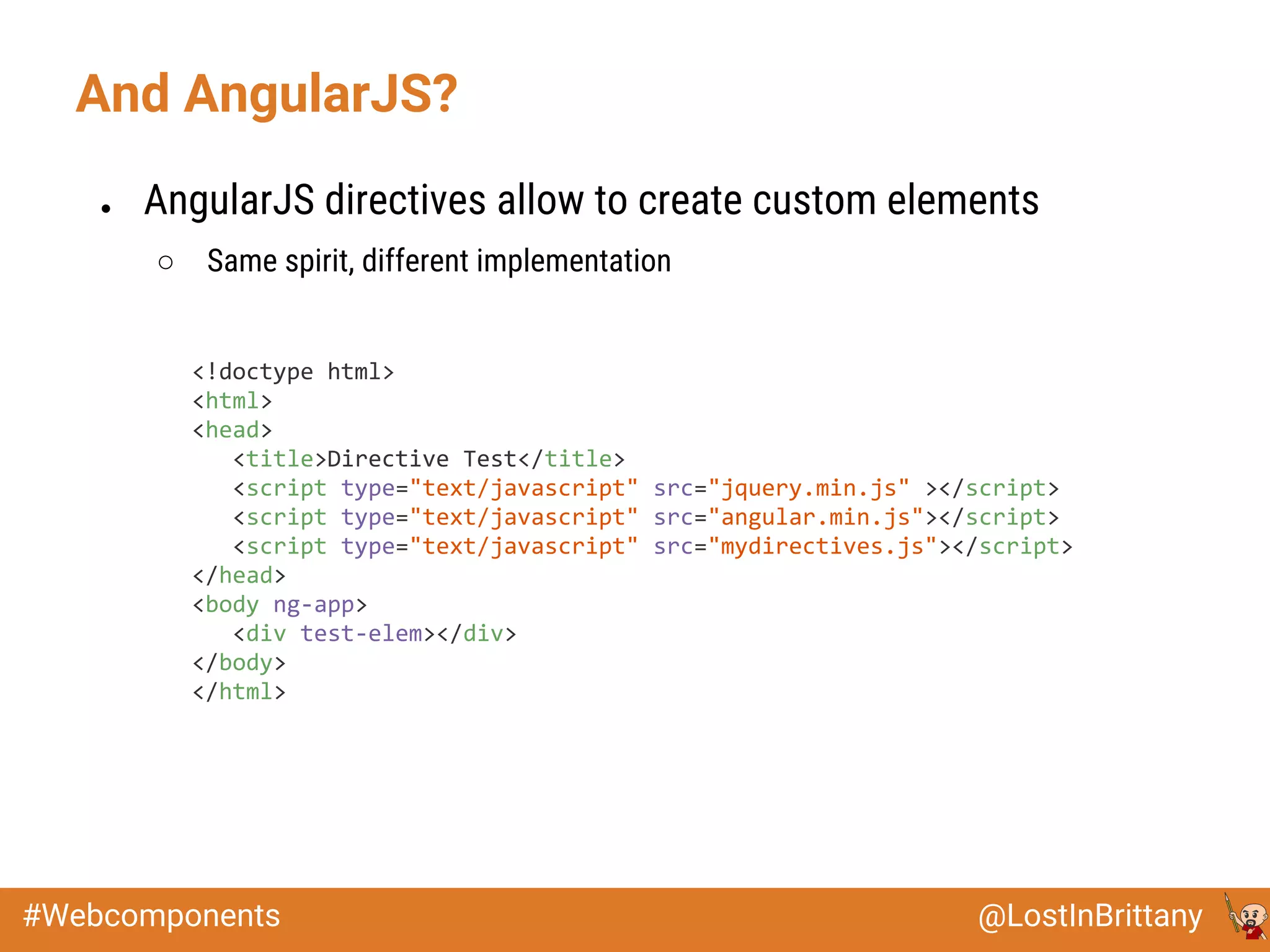 @LostInBrittany#Webcomponents
● AngularJS directives allow to create custom elements
○ Same spirit, different implementation
And AngularJS?
<!doctype html>
<html>
<head>
<title>Directive Test</title>
<script type="text/javascript" src="jquery.min.js" ></script>
<script type="text/javascript" src="angular.min.js"></script>
<script type="text/javascript" src="mydirectives.js"></script>
</head>
<body ng-app>
<div test-elem></div>
</body>
</html>
 