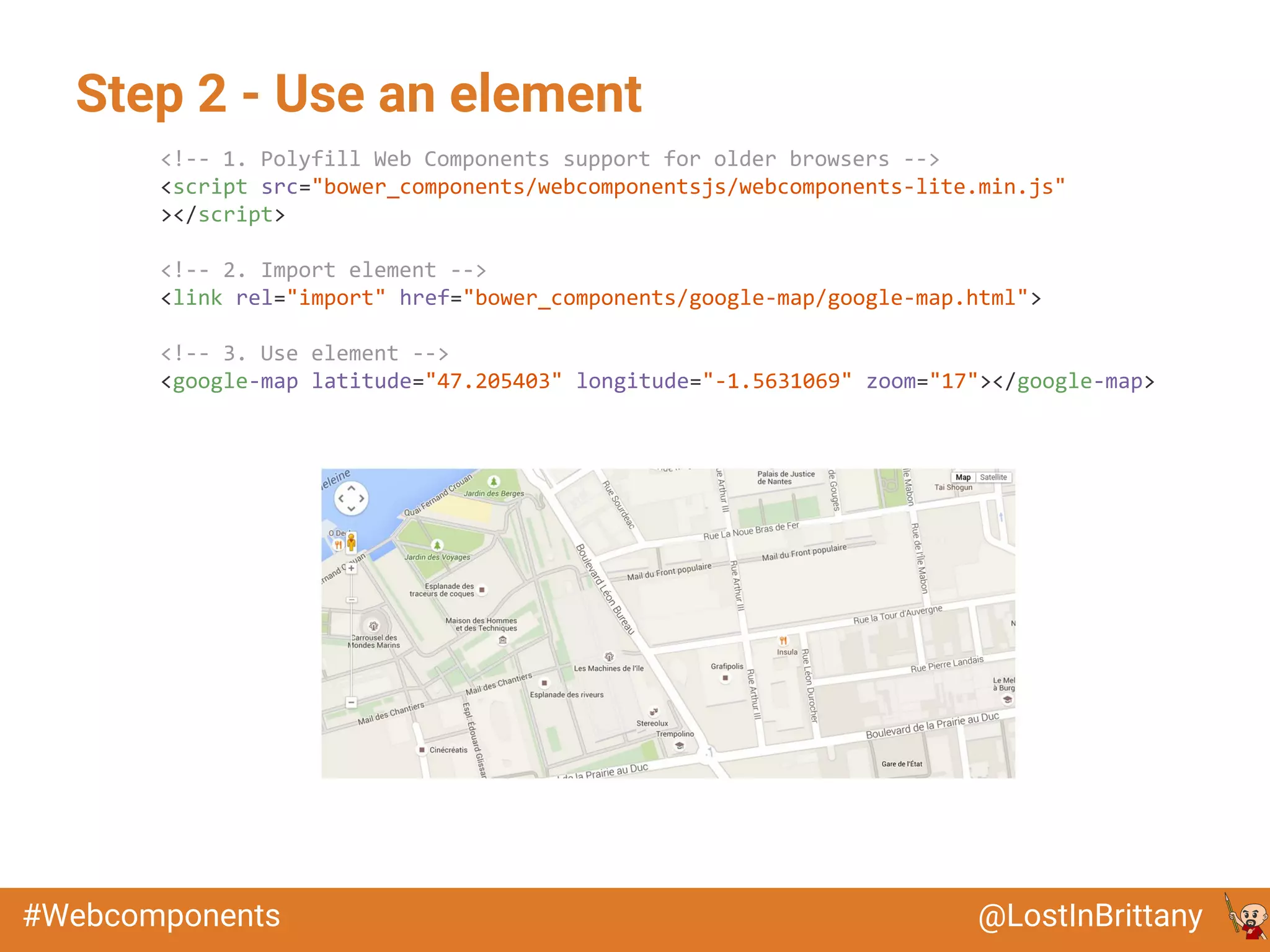 @LostInBrittany#Webcomponents
Step 2 - Use an element
<!-- 1. Polyfill Web Components support for older browsers -->
<script src="bower_components/webcomponentsjs/webcomponents-lite.min.js"
></script>
<!-- 2. Import element -->
<link rel="import" href="bower_components/google-map/google-map.html">
<!-- 3. Use element -->
<google-map latitude="47.205403" longitude="-1.5631069" zoom="17"></google-map>
 