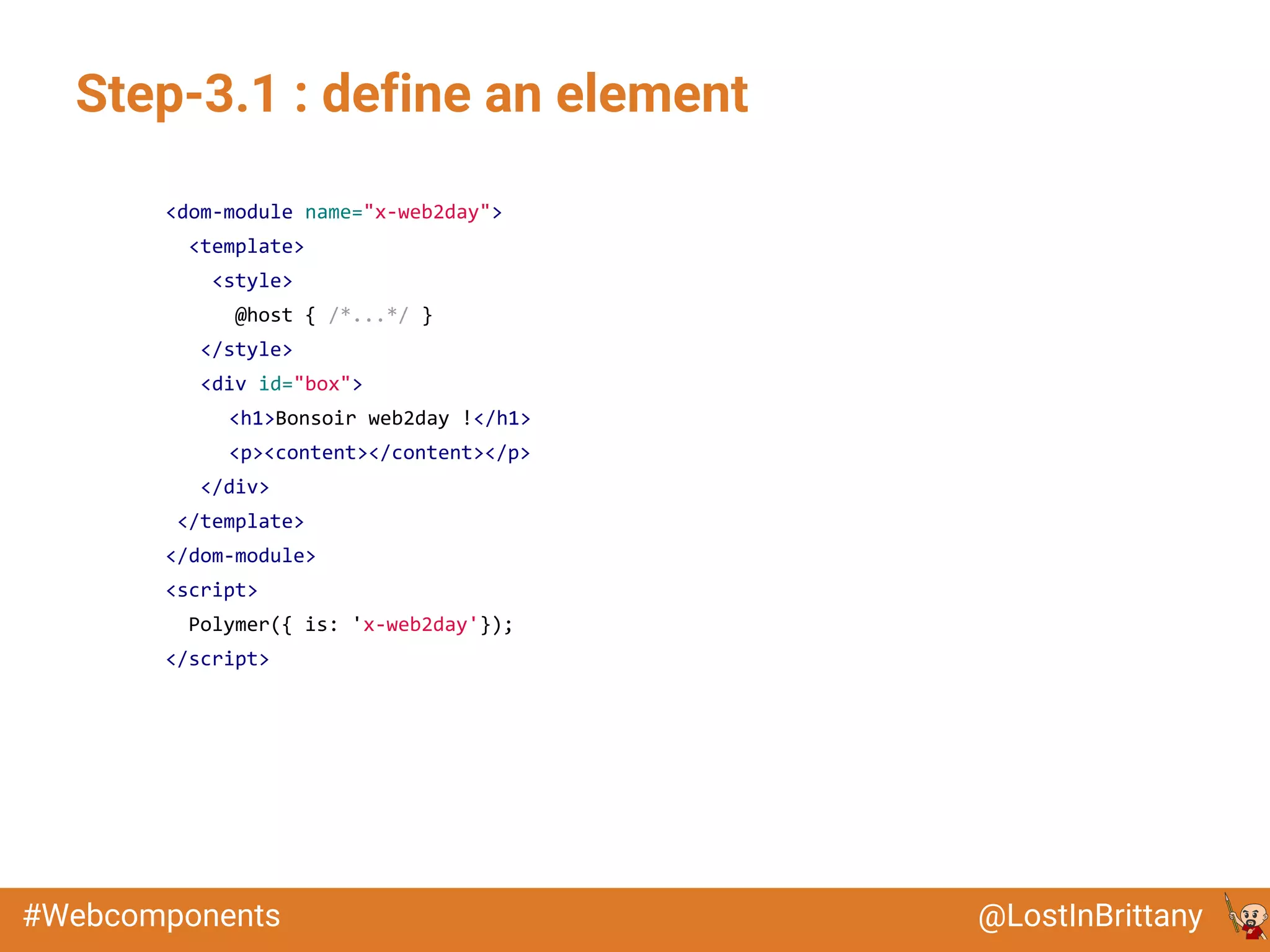 @LostInBrittany#Webcomponents
Step-3.1 : define an element
<dom-module name="x-web2day">
<template>
<style>
@host { /*...*/ }
</style>
<div id="box">
<h1>Bonsoir web2day !</h1>
<p><content></content></p>
</div>
</template>
</dom-module>
<script>
Polymer({ is: 'x-web2day'});
</script>
 