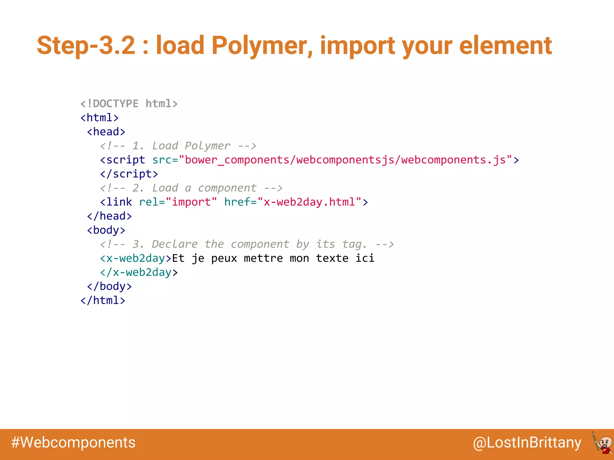 @LostInBrittany#Webcomponents
Step-3.2 : load Polymer, import your element
<!DOCTYPE html>
<html>
<head>
<!-- 1. Load Polymer -->
<script src="bower_components/webcomponentsjs/webcomponents.js">
</script>
<!-- 2. Load a component -->
<link rel="import" href="x-web2day.html">
</head>
<body>
<!-- 3. Declare the component by its tag. -->
<x-web2day>Et je peux mettre mon texte ici
</x-web2day>
</body>
</html>
 