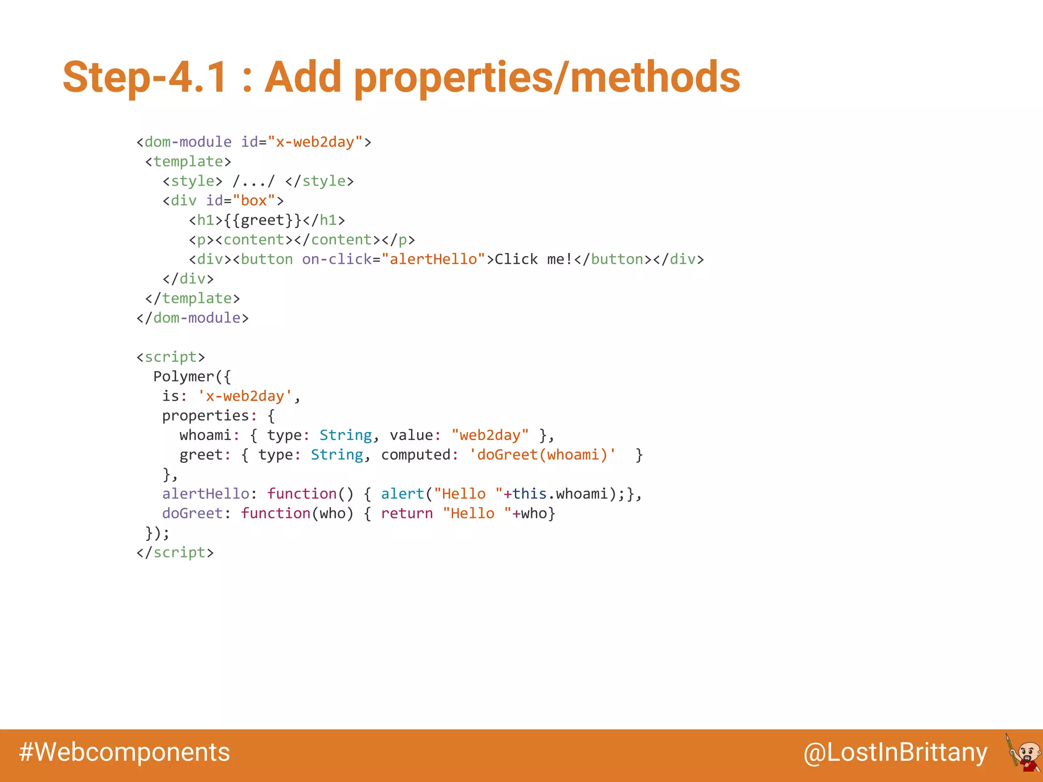 @LostInBrittany#Webcomponents
Step-4.1 : Add properties/methods
<dom-module id="x-web2day">
<template>
<style> /.../ </style>
<div id="box">
<h1>{{greet}}</h1>
<p><content></content></p>
<div><button on-click="alertHello">Click me!</button></div>
</div>
</template>
</dom-module>
<script>
Polymer({
is: 'x-web2day',
properties: {
whoami: { type: String, value: "web2day" },
greet: { type: String, computed: 'doGreet(whoami)' }
},
alertHello: function() { alert("Hello "+this.whoami);},
doGreet: function(who) { return "Hello "+who}
});
</script>
 