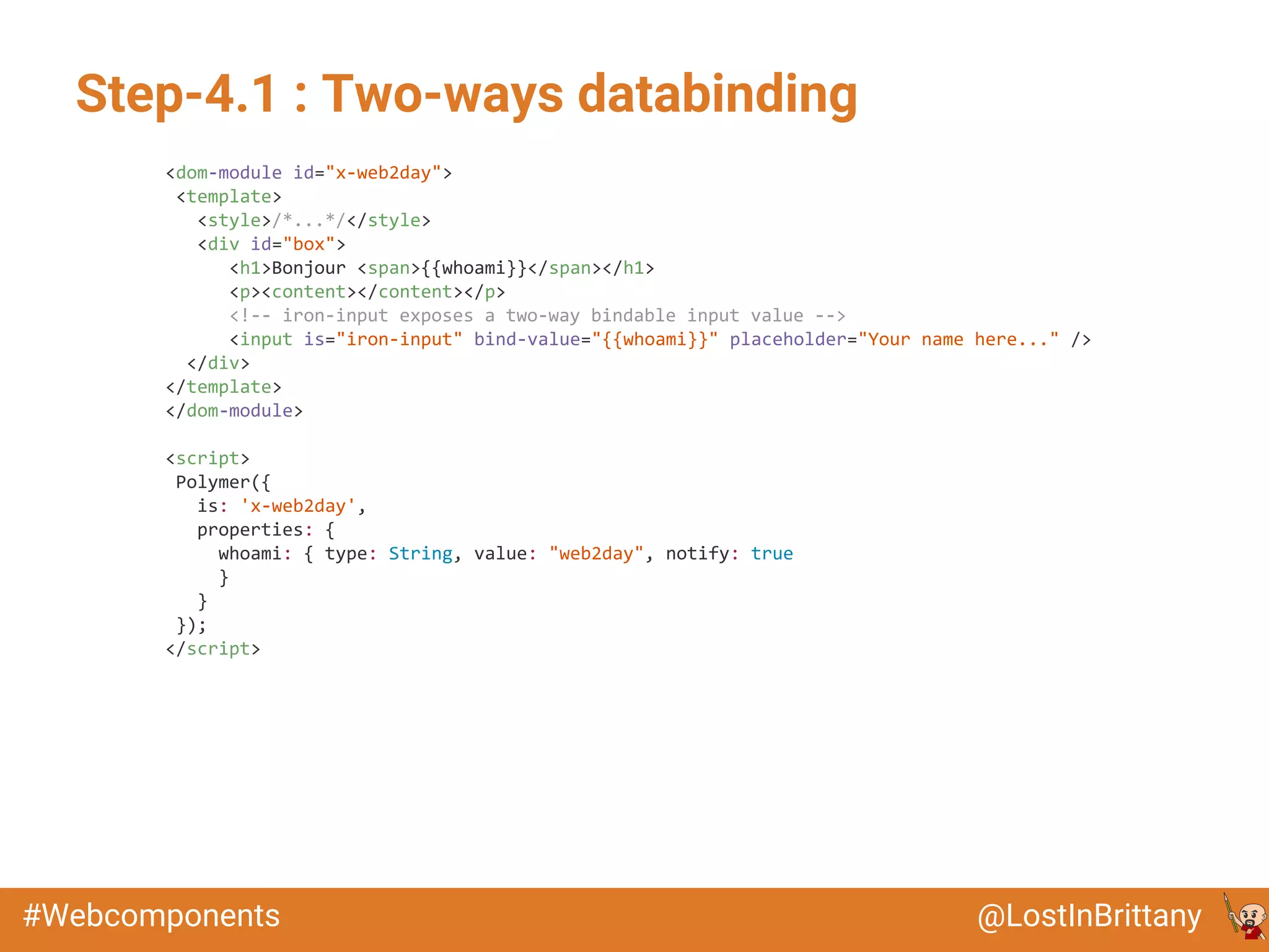 @LostInBrittany#Webcomponents
Step-4.1 : Two-ways databinding
<dom-module id="x-web2day">
<template>
<style>/*...*/</style>
<div id="box">
<h1>Bonjour <span>{{whoami}}</span></h1>
<p><content></content></p>
<!-- iron-input exposes a two-way bindable input value -->
<input is="iron-input" bind-value="{{whoami}}" placeholder="Your name here..." />
</div>
</template>
</dom-module>
<script>
Polymer({
is: 'x-web2day',
properties: {
whoami: { type: String, value: "web2day", notify: true
}
}
});
</script>
 